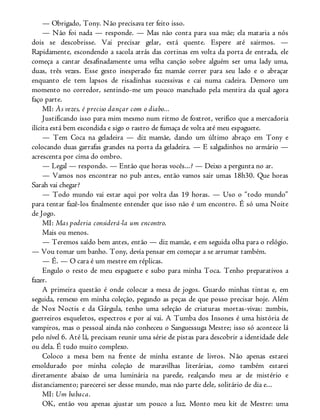 — Obrigado, Tony. Não precisava ter feito isso.
— Não foi nada — responde. — Mas não conta para sua mãe; ela mataria a nós
dois se descobrisse. Vai precisar gelar, está quente. Espere até sairmos. —
Rapidamente, escondendo a sacola atrás das cortinas em volta da porta de entrada, ele
começa a cantar desafinadamente uma velha canção sobre alguém ser uma lady uma,
duas, três vezes. Esse gesto inesperado faz mamãe correr para seu lado e o abraçar
enquanto ele tem lapsos de risadinhas sucessivas e cai numa cadeira. Demoro um
momento no corredor, sentindo-me um pouco manchado pela mentira da qual agora
faço parte.
MI: Às vezes, é preciso dançar com o diabo...
Justificando isso para mim mesmo num ritmo de foxtrot, verifico que a mercadoria
ilícita está bem escondida e sigo o rastro de fumaça de volta até meu espaguete.
— Tem Coca na geladeira — diz mamãe, dando um último abraço em Tony e
colocando duas garrafas grandes na porta da geladeira. — E salgadinhos no armário —
acrescenta por cima do ombro.
— Legal — respondo. — Então que horas vocês...? — Deixo a pergunta no ar.
— Vamos nos encontrar no pub antes, então vamos sair umas 18h30. Que horas
Sarah vai chegar?
— Todo mundo vai estar aqui por volta das 19 horas. — Uso o “todo mundo”
para tentar fazê-los finalmente entender que isso não é um encontro. É só uma Noite
de Jogo.
MI: Mas poderia considerá-la um encontro.
Mais ou menos.
— Teremos saído bem antes, então — diz mamãe, e em seguida olha para o relógio.
— Vou tomar um banho. Tony, devia pensar em começar a se arrumar também.
— É. — O cara é um mestre em réplicas.
Engulo o resto de meu espaguete e subo para minha Toca. Tenho preparativos a
fazer.
A primeira questão é onde colocar a mesa de jogos. Guardo minhas tintas e, em
seguida, remexo em minha coleção, pegando as peças de que posso precisar hoje. Além
de Nox Noctis e da Gárgula, tenho uma seleção de criaturas mortas-vivas: zumbis,
guerreiros esqueletos, espectros e por aí vai. A Tumba dos Insones é uma história de
vampiros, mas o pessoal ainda não conheceu o Sanguessuga Mestre; isso só acontece lá
pelo nível 6. Até lá, precisam reunir uma série de pistas para descobrir a identidade dele
ou dela. É tudo muito complexo.
Coloco a mesa bem na frente de minha estante de livros. Não apenas estarei
emoldurado por minha coleção de maravilhas literárias, como também estarei
diretamente abaixo de uma luminária na parede, realçando meu ar de mistério e
distanciamento; parecerei ser desse mundo, mas não parte dele, solitário de dia e...
MI: Um babaca.
OK, então vou apenas ajustar um pouco a luz. Monto meu kit de Mestre: uma
 