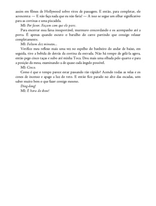 assim em filmes de Hollywood sobre ritos de passagem. E então, para completar, ele
acrescenta: — E não faça nada que eu não faria! — A isso se segue um olhar significativo
para as cortinas e uma piscadela.
MI: Por favor. Façam com que ele pare.
Para encerrar essa farsa insuportável, murmuro concordando e os acompanho até a
porta. É apenas quando escuto o barulho do carro partindo que consigo relaxar
completamente.
MI: Faltam dez minutos...
Verifico meu reflexo mais uma vez no espelho do banheiro do andar de baixo, em
seguida, tiro a bebida de detrás da cortina da entrada. Não há tempo de gelá-la agora,
então pego cinco taças e subo até minha Toca. Dou mais uma olhada pelo quarto e para
a posição da mesa, examinando-a de quase cada ângulo possível.
MI: Cinco.
Como é que o tempo parece estar passando tão rápido? Acendo todas as velas e os
cones de incenso e apago a luz do teto. E então fico parado no alto das escadas, sem
saber muito bem o que fazer comigo mesmo.
Ding-dong!
MI: É hora do show!
 