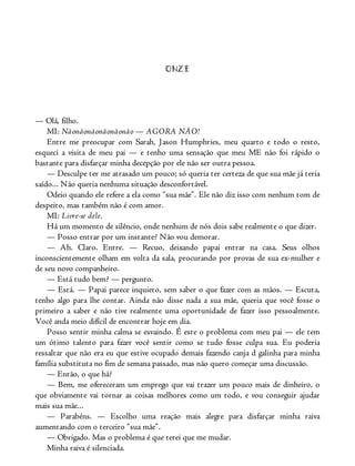 ONZE
— Olá, filho.
MI: Nãonãonãonãonãonão — AGORA NÃO!
Entre me preocupar com Sarah, Jason Humphries, meu quarto e todo o resto,
esqueci a visita de meu pai — e tenho uma sensação que meu ME não foi rápido o
bastante para disfarçar minha decepção por ele não ser outra pessoa.
— Desculpe ter me atrasado um pouco; só queria ter certeza de que sua mãe já teria
saído... Não queria nenhuma situação desconfortável.
Odeio quando ele refere a ela como “sua mãe”. Ele não diz isso com nenhum tom de
despeito, mas também não é com amor.
MI: Livre-se dele.
Há um momento de silêncio, onde nenhum de nós dois sabe realmente o que dizer.
— Posso entrar por um instante? Não vou demorar.
— Ah. Claro. Entre. — Recuo, deixando papai entrar na casa. Seus olhos
inconscientemente olham em volta da sala, procurando por provas de sua ex-mulher e
de seu novo companheiro.
— Está tudo bem? — pergunto.
— Está. — Papai parece inquieto, sem saber o que fazer com as mãos. — Escuta,
tenho algo para lhe contar. Ainda não disse nada a sua mãe, queria que você fosse o
primeiro a saber e não tive realmente uma oportunidade de fazer isso pessoalmente.
Você anda meio difícil de encontrar hoje em dia.
Posso sentir minha calma se esvaindo. É este o problema com meu pai — ele tem
um ótimo talento para fazer você sentir como se tudo fosse culpa sua. Eu poderia
ressaltar que não era eu que estive ocupado demais fazendo canja d galinha para minha
família substituta no fim de semana passado, mas não quero começar uma discussão.
— Então, o que há?
— Bem, me ofereceram um emprego que vai trazer um pouco mais de dinheiro, o
que obviamente vai tornar as coisas melhores como um todo, e vou conseguir ajudar
mais sua mãe...
— Parabéns. — Escolho uma reação mais alegre para disfarçar minha raiva
aumentando com o terceiro “sua mãe”.
— Obrigado. Mas o problema é que terei que me mudar.
Minha raiva é silenciada.
 