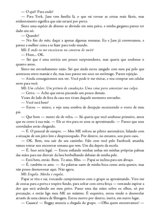 — O quê? Para onde?
— Para York. Jane tem família lá, o que vai tornar as coisas mais fáceis, mas
evidentemente significa que não estarei por perto.
Sinto uma espécie de abismo se abrindo em meu peito, e minha garganta parece ter
dado um nó.
— Quando?
— No fim do mês; daqui a apenas algumas semanas. Eu e Jane já conversamos, e
parece a melhor coisa a se fazer para todo mundo.
MI: E onde eu me encaixava na conversa de vocês?
— Hum... OK.
— Sei que é uma notícia um pouco surpreendente, mas queria que soubesse o
quanto antes.
Sinto-me estranhamente vazio. Sei que ainda estou zangado com meu pai pelo que
aconteceu entre mamãe e ele, mas isso parece um soco no estômago. Parece rejeição.
— Ainda conseguiremos nos ver. Você pode ir me visitar, e vou comprar um celular
novo para você.
MI: Um celular. Um prêmio de consolação. Uma coisa para amenizar sua culpa.
— Certo. — Acho que estou piscando um pouco demais.
Vozes do lado de fora da casa nos tiram daquele momento estranho.
— Você está bem?
— Estou — minto, e vejo uma sombra de decepção escurecendo o rosto de meu
pai.
— Que bom — mente ele de volta. — Só queria que você soubesse primeiro, antes
que eu conte à sua mãe. — Ele se vira para os sons se aproximando. — Parece que seus
convidados estão chegando.
— É. O pessoal de sempre. — Meu ME voltou ao piloto automático, lidando com
a situação de um jeito leve e despreocupado. Por dentro, no entanto, sou puro caos.
— OK. Bem, vou sair do seu caminho. Falo com você pelo Facebook amanhã;
vamos tentar nos encontrar semana que vem. Um dia depois da escola.
— É. Isso seria legal. — Estou enfiando minhas unhas em minhas próprias palmas
das mãos para me distrair da lava borbulhando debaixo de minha pele.
— Está bem, então. Bom. Te amo, filho. — Papai se inclina para um abraço.
— É, também te amo. — As palavras saem de minha boca como areia quente, mas
não posso desmoronar aqui. Não agora.
MI: Engula. Morda e engula.
Papai se vira e sai, trocando cumprimentos com o grupo se aproximando. Viro-me
de costas para a porta e respiro fundo, para soltar com certa força — tentando expirar a
dor que está ardendo em meu peito. Passo uma das mãos sobre os olhos, só por
precaução, e então ligo meu ME no máximo. É esquisito, estou vendo o desenrolar
através de uma câmera de filmagem. Estou morto por dentro, inerte, em outro lugar.
— Caaaara! — Beggsy anuncia a chegada do grupo. —Olha quem encontramos! —
 
