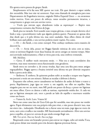 Ele aponta outra pessoa do grupo; Sarah.
Simplesmente vê-la faz meu ME querer me trair. Ele quer desistir e expor minha
dor escondida. Mas isso não vai acontecer. Faço uma chamada de emergência para meu
Departamento de Engenharia interno, exigindo Dobra Espacial Cinco — ou estaremos
todos mortos. Com um pouco de esforço, meus escudos permanecem intactos, e
cumprimento o grupo com um sorriso torto.
— Vocês que entram aqui, abandonem todas as esperanças! — Repito meu
cumprimento rotineiro das Noites de Jogo.
Sarah pisa na varanda. Está usando suas roupas góticas, e meu coração derrete; ela é
linda e sexy, e possivelmente tudo que alguém poderia querer. Passaram-se apenas dois
dias desde que a vi pela última vez, mas senti saudades. Seus olhos cheios de rímel
brilham num azul pálido, e seu sorriso poderia reunir nações. Eu a amo.
— Oi — diz Sarah, a voz como ouropel. Não conheço nenhuma outra maneira de
descrevê-la.
— Oi. — Atrás dela, posso ver Beggsy fazendo mímicas de seios com as mãos,
como se estivesse fingindo tocar duas buzinas de carros antigos ao mesmo tempo. Matt
está sorrindo maliciosamente, e Ravi se virou para trás, seus ombros tremendo.
MI: Malditos.
— Certo. É melhor vocês entrarem então. — Não era o mais convidativo dos
convites, mas nesse momento estou funcionando com geradores.
Sarah entra no corredor e, de costas viradas, faço uma cara feia para meus amigos
engraçadinhos. Beggsy aperta a buzina invisível uma última vez por diversão enquanto
fecho a porta atrás deles.
— Senhores. E senhora. Se quiserem podem subir as escadas e ocupar seus lugares,
me juntarei a vocês em um minuto. Subam as escadas e dobrem à direita.
Enquanto eles sobem, entro casualmente no banheiro do andar de baixo e tranco a
porta. Rapidamente, jogo água no rosto e, em seguida, me olho no espelho. Sem
ninguém para me ver ou ouvir, meu ME perde um pouco da força, e posso ver lágrimas
em meus olhos. Cerro os dentes e inflo as narinas, reprimindo minha dor. A cada vez
que as lágrimas ameaçam cair, soco a parede ao lado do espelho e murmuro sozinho
como um louco.
— Vamos lá, Arch. Lute. Vamos lá!
Sinto-me como uma lata de Coca-Cola que foi sacudida, mas não posso me render
agora. Papai obviamente tem sua própria vida para viver, e não posso discutir isso, mas
me sinto tão... indesejado. Desafiando-me a chorar uma vez mais, jogo água no rosto de
novo, seco com a toalha e me reavalio. ME funcionando normalmente. Abro um sorriso
para o espelho, só para ter certeza de que ainda consigo fingir um.
MI: Vai servir. Foco na Sarah. Foco no Jogo.
Respirando como um boxeador pronto para entrar no ringue, subo até minha Toca,
onde posso deixar esse mundo para trás durante algumas preciosas horas.
 