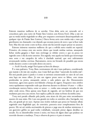 UM
Existem maneiras melhores de se acordar. Uma delas seria ser cutucado até a
consciência após uma noite de Paixão Sem Limites com Kirsty Ford. (Mas a não ser
que eu venda minha virgindade no eBay, por enquanto continuarei desacompanhado em
qualquer tipo de Paixão Sem Limites.) Outra forma seria com minha mãe e meu pai
gentilmente me chamando e me dizendo que estavam juntos de novo e que ia ficar tudo
bem. Mas eles não estão e nem vai ficar, então não faz sentido sequer pensar no assunto.
Existem inúmeras maneiras melhores do que a sofrida nesta manhã em especial.
Primeiro, ela começa com um nocivo cheiro que invade minhas narinas, ameaçando
fechar minha garganta e fazer meu estômago se rebelar contra o que eu possa ter
ingerido com o chá da noite anterior. Em seguida, vem aquela voz latida que interrompe
meu sono e me catapulta de volta à claridade matinal, que está subitamente
atravessando minhas cortinas. Basicamente, estou me livrando do pesadelo que estava
tendo durante a noite e entrando direto em outro.
— Arch! Acorda, amigo! Está quase na hora do almoço.
É o meu padrasto, Tony. Bem, tecnicamente ele não é meu padrasto, considerando
que mamãe e ele não são casados, mas é mais fácil que dizer “namorado da minha mãe”.
Ele está parado junto à janela e é como se estivesse concentrando os raios de sol com
uma lupa em meus olhos. Já tem um cigarro preso entre os lábios, com cinzas
penduradas na ponta, ameaçando caírem a cada palavra que diz. Desnecessário
mencionar, agora meu quarto está fedendo a fumaça de cigarro. Enquanto meu cérebro
tenta rapidamente reaprender tudo que absorveu durante os últimos 14 anos — a fala e
coordenação motora básica, como se sentar —, tenho uma sensação estranha de não
saber onde estou. Dura apenas uma fração de segundo, até me lembrar de que nos
mudamos para esta casa ontem. Isso explica a pilha de caixas na frente da minha cama.
Tony está parado olhando pela janela, uma xícara de chá para mim notavelmente
ausente de suas mãos. Ele é um cara grande em todos os sentidos: alto, barrigudo, voz
alta, um grande pé no saco. Apenas seus óculos indicam que possa ser humano afinal,
sugerindo uma fragilidade que, do contrário, pareceria estar completamente fora do
pacote. Ele vai até minha escrivaninha de pintura e pega uma de minhas miniaturas; é
um guerreiro goblin no qual tenho trabalhado, tentando pintar alguns detalhes no
escudo. Eu os desembrulhei ontem à noite, em busca de algum dano que pudesse ter
ocorrido durante a mudança. Tony o observa de perto e ri para si mesmo.
 