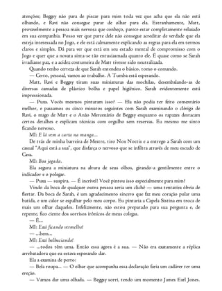 atenções; Beggsy não para de piscar para mim toda vez que acha que ela não está
olhando, e Ravi não consegue parar de olhar para ela. Estranhamente, Matt,
provavelmente a pessoa mais nervosa que conheço, parece estar completamente relaxado
em sua companhia. Posso ver que parte dele não consegue acreditar de verdade que ela
esteja interessada no Jogo, e ele está calmamente explicando as regras para ela em termos
claros e simples. Dá para ver que está em seu estado mental de compromisso com o
Jogo e quer que a novata sinta-se tão entusiasmada quanto ele. É quase como se Sarah
irradiasse paz, e a acidez costumeira de Matt tivesse sido neutralizada.
Quando tenho certeza de que Sarah entendeu o básico, tomo o comando.
— Certo, pessoal, vamos ao trabalho. A Tumba está esperando.
Matt, Ravi e Beggsy tiram suas miniaturas das mochilas, desembalando-as de
diversas camadas de plástico bolha e papel higiênico. Sarah evidentemente está
impressionada.
— Puxa. Vocês mesmos pintaram isso? — Ela não podia ter feito comentário
melhor, e passamos os cinco minutos seguintes com Sarah examinando o clérigo de
Ravi, o mago de Matt e o Anão Mercenário de Beggsy enquanto os rapazes destacam
certos detalhes e explicam técnicas com orgulho sem reservas. Eu mesmo me sinto
ficando nervoso.
MI: E lá vem a carta na manga...
De trás de minha barreira de Mestre, tiro Nox Noctis e a entrego a Sarah com um
casual “Aqui está a sua”, que disfarça o nervoso que se infiltra através de meu escudo de
Cava.
MI: Boa jogada.
Ela segura a miniatura na altura de seus olhos, girando-a gentilmente entre o
indicador e o polegar.
— Puxa — suspira. — É incrível! Você pintou isso especialmente para mim?
Vindo da boca de qualquer outra pessoa seria um clichê — uma tentativa óbvia de
flertar. Da boca de Sarah, é um agradecimento sincero que faz meu coração pular uma
batida, e um calor se espalhar pelo meu corpo. Eu pintaria a Capela Sistina em troca de
mais um olhar daqueles. Infelizmente, não estou preparado para sua pergunta e, de
repente, fico ciente dos sorrisos irônicos de meus colegas.
— É...
MI: Está ficando vermelho!
— ...bem...
MI: Está balbuciando!
— ...todos têm uma. Então essa agora é a sua. — Não era exatamente a réplica
arrebatadora que eu estava esperando dar.
Ela a examina de perto:
— Bela roupa... — O olhar que acompanha essa declaração faria um cadáver ter uma
ereção.
— Vamos dar uma olhada. — Beggsy sorri, tendo um momento James Earl Jones.
 