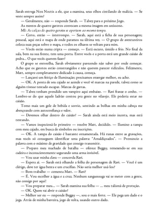 Sarah entrega Nox Noctis a ele, que a examina, seus olhos cintilando de malícia. — Se
veste sempre assim?
— Geralmente, não — responde Sarah. — Talvez para o próximo Jogo.
As mentes de quatro garotos convocam a mesma imagem em uníssono.
MI: As calças de quatro garotos se apertam ao mesmo tempo.
— Certo, então — interrompo. — Sarah, aqui está a ficha de sua personagem;
pessoal, aqui está o mapa de onde paramos na última vez. — O grupo de aventureiros
coloca suas peças sobre o mapa, e todos os olhares se voltam para mim.
— Vocês estão numa cripta — começo. — Está escuro, úmido e frio. No final da
sala, bem na sua frente, tem uma porta. Entre vocês e a porta está um grande caixão de
pedra... O que vocês querem fazer?
O grupo se entreolha, Sarah obviamente parecendo não saber por onde começar.
Acho que os garotos estão constrangidos e não querem parecer ridículos. Felizmente,
Matt, sempre completamente dedicado à causa, começa.
— Lançarei um feitiço de Iluminação; precisamos enxergar melhor, eu acho.
— OK. A ponta de seu cajado se acende e você vê marcas na parede, talvez como se
alguém tivesse tentado escapar. Marcas de garras.
— Talvez tenham prendido um vampiro aqui embaixo. — Ravi franze o cenho. —
Lembre-se do que aquele ladrão contou pra gente no vilarejo. Ele poderia estar no
caixão.
Tomo mais um gole de bebida e sorrio, sentindo as bolhas em minha cabeça me
abençoando com autoconfiança e valor.
— Devemos olhar dentro do caixão? — Sarah ainda está meio incerta, mas está
tentando.
— Vamos inspecioná-lo primeiro — resolve Matt, decidido. — Ilumino a tampa
com meu cajado, em busca de símbolos ou inscrições.
— OK. A tampa do caixão é bastante ornamentada. Há runas entre as gravações,
mas vocês só conseguem identificar uma palavra: “Amaldiçoados”. — Pronuncio a
palavra com o máximo de gravidade que consigo transmitir.
— Preparo meu machado de batalha — oferece Beggsy, remexendo-se em sua
cadeira e inconscientemente segurando uma arma invisível.
— Vou usar minha clava — concorda Ravi.
— Espera aí. — Sarah está olhando a folha do personagem de Ravi. — Você é um
clérigo, deve ter água benta e um crucifixo. Não seria melhor usá-los?
— Bom trabalho — comenta Matt. — Ravi?
— É. Vou escolher a água e a cruz. Nenhum sanguessuga vai se meter com a gente,
não comigo por aqui!
— Vou preparar meu... — Sarah examina sua folha — ... meu talismã de proteção.
— OK. Quem vai abrir o caixão?
— Melhor ser eu — responde Beggsy —, sou o mais forte. — Ele pega um dado e o
joga. Atrás de minha barreira, jogo de volta, usando outro dado.
 