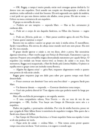 — OK. Beggsy, a tampa é muito pesada, então você consegue apenas deslizá-la. Lá
dentro tem um esqueleto. Está usando um roupão em decomposição e coberto de
amuletos, todos exibindo o sinal dos Insones. Ele está segurando um cajado de madeira,
e você pode ver que seus dentes caninos são afiados, como presas. Ele não se mexe. —
Coloco na mesa a miniatura de um esqueleto.
O grupo se entreolha de novo.
— Poderia ser um vampiro — especula Matt. — Mas se for, certamente já
cuidaram dele.
— Pode ser o corpo de um daqueles fanáticos, os Filhos dos Insones — sugere
Ravi.
— Pode ser, Jh’terin, pode ser. — Matt parece sombrio agora; ele está Na Zona.
— Vamos querer examinar o corpo?
Recosto-me na cadeira e assisto ao grupo em meio à minha névoa. É maravilhoso.
Sarah é maravilhosa. Ela entrou de cabeça nesse mundo nerd sem nem piscar. Ela está
ali. No meu mundo.
O grupo decide ignorar o caixão e, em vez disso, abrir a porta. São necessárias
algumas tentativas, e Matt resolve jogar um Feitiço de Destruição. Exatamente o que eu
esperava: Preparei uma armadilha mágica desencadeada exatamente por aquele feitiço. O
esqueleto (na verdade um bruxo morto-vivo) se levanta do caixão e os ataca. Em
momentos, Beggsy está incapacitado, e Ravi foi ferido pela Lâmina Maldita. O pânico se
espalha entre o grupo como um incêndio numa floresta.
— Alguém faz alguma coisa! — grita Ravi, enquanto alegremente revelo o quanto
seus pontos de vida estão caindo.
Beggsy geme enquanto joga um dado para saber por quanto tempo mais ficará
desacordado.
— Posso convocar um demônio? Isso seria uma boa ideia? — pergunta Sarah para
Matt.
— Vai demorar demais — responde. — Convocar demônios toma tempo.
— Você não poderia distraí-lo? Tem alguma coisa que poderia mantê-lo longe por
um tempo?
Matt olha sua ficha de personagem e, em seguida, assente.
— É uma companheira valiosa, Nox Noctis — diz no tom de voz de seu
personagem. — OK, Archie. Vou lançar um Campo de Distorção entre nós e o
esqueleto.
Dados são jogados, e pontuações calculadas. Por trás de minha barreira, posso ver
que a jogada de Matt falhou frente à resistência do esqueleto à mágica. Mas quero dar a
Sarah uma chance de brilhar.
— Seu Campo de Distorção funciona, e o bruxo esqueleto baixa sua espada; é como
se ele não pudesse ver vocês.
— Fique atrás do caixão — ordena Matt. — Não temos como prever quanto
tempo essa coisa vai durar. Você convoca, e eu seguro o ossudo aqui.
 