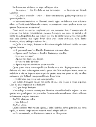 Sarah move sua miniatura no mapa e olha para mim.
— Eu quero... — Ela lê a ficha de sua personagem — ... Convocar um Grande
Demônio.
— OK, mas é arriscado — aviso. — Esses caras têm uma queda por pedir mais do
que você pode dar.
— Vou correr esse risco. — Ela sorri, e então segura os dados nas mãos e fecha os
olhos. — Espíritos do Submundo — entoa —, concedam a mim a ajuda de um de seus
agentes. Faça-o meu e apenas meu!
Posso sentir os outros congelando por um momento: isso é interpretação de
primeira. Em outras circunstâncias, pareceria bobagem, mas aqui, no santuário de
minha Toca, foi perfeito. Ela joga o dado. Por trás de minha barreira, posso ver que foi
mais uma derrota, mas regras foram feitas para serem quebradas. Com floreio
dramático, coloco a Gárgula na frente dela.
— Qual é o seu desejo, Senhora? — Entusiasmado pelas bolhas da bebida, entro no
espírito da coisa.
— A quem você serve? — Ela olha diretamente nos meus olhos.
— Apenas a você, Senhora. — Eu olho diretamente nos dela.
— E por que está aqui?
— Apenas para fazer o que desejar.
— E o que vai pedir de volta?
— Apenas o que estiver em seu poder conceder.
Quase posso sentir uma carga elétrica fluindo entre nós. Se perguntassem a mim,
diria que não havia mais ninguém na sala, apenas nós. Não me importo com os outros
assistindo e não me importo com o que vão pensar; tudo que posso ver são os olhos
azuis como gelo de Sarah e as curvas delicadas de sua boca.
— Então faça o que peço e será recompensado.
Um milhão de imagens passam por minha cabeça, e sou forçado a cruzar as pernas.
Deus me ajude se precisar ir ao banheiro.
— O que deseja, Senhora?
Nunca chego a escutar sua resposta. Ouvimos uma súbita batida na janela de meu
quarto; uma grande pedra rola pelo vidro. Ficamos todos sentados em silêncio, olhando
ansiosamente uns para os outros.
BANG! Mais uma pedra.
— Que diabos...?
BANG! Outra.
Cautelosamente, Matt vai até a janela, a abre e coloca a cabeça para fora. Ele recua
rápido, ao mesmo tempo em que mais um míssil atinge o telhado.
— Eu estava errado. — Ele faz uma carranca. — Ele apareceu.
 