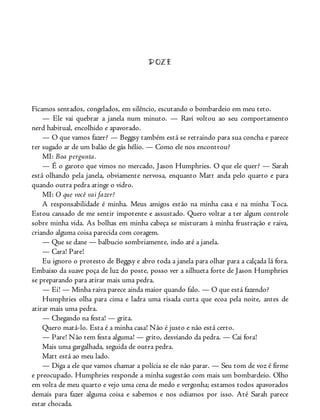 DOZE
Ficamos sentados, congelados, em silêncio, escutando o bombardeio em meu teto.
— Ele vai quebrar a janela num minuto. — Ravi voltou ao seu comportamento
nerd habitual, encolhido e apavorado.
— O que vamos fazer? — Beggsy também está se retraindo para sua concha e parece
ter sugado ar de um balão de gás hélio. — Como ele nos encontrou?
MI: Boa pergunta.
— É o garoto que vimos no mercado, Jason Humphries. O que ele quer? — Sarah
está olhando pela janela, obviamente nervosa, enquanto Matt anda pelo quarto e para
quando outra pedra atinge o vidro.
MI: O que você vai fazer?
A responsabilidade é minha. Meus amigos estão na minha casa e na minha Toca.
Estou cansado de me sentir impotente e assustado. Quero voltar a ter algum controle
sobre minha vida. As bolhas em minha cabeça se misturam à minha frustração e raiva,
criando alguma coisa parecida com coragem.
— Que se dane — balbucio sombriamente, indo até a janela.
— Cara! Pare!
Eu ignoro o protesto de Beggsy e abro toda a janela para olhar para a calçada lá fora.
Embaixo da suave poça de luz do poste, posso ver a silhueta forte de Jason Humphries
se preparando para atirar mais uma pedra.
— Ei! — Minha raiva parece ainda maior quando falo. — O que está fazendo?
Humphries olha para cima e ladra uma risada curta que ecoa pela noite, antes de
atirar mais uma pedra.
— Chegando na festa! — grita.
Quero matá-lo. Esta é a minha casa! Não é justo e não está certo.
— Pare! Não tem festa alguma! — grito, desviando da pedra. — Cai fora!
Mais uma gargalhada, seguida de outra pedra.
Matt está ao meu lado.
— Diga a ele que vamos chamar a polícia se ele não parar. — Seu tom de voz é firme
e preocupado. Humphries responde a minha sugestão com mais um bombardeio. Olho
em volta de meu quarto e vejo uma cena de medo e vergonha; estamos todos apavorados
demais para fazer alguma coisa e sabemos e nos odiamos por isso. Até Sarah parece
estar chocada.
 