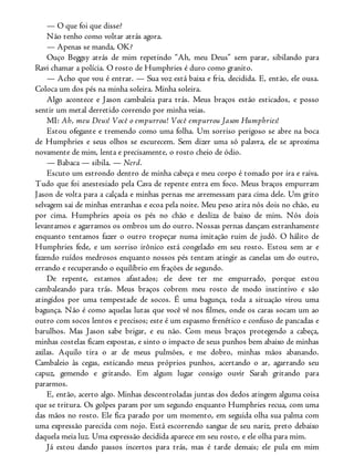 — O que foi que disse?
Não tenho como voltar atrás agora.
— Apenas se manda, OK?
Ouço Beggsy atrás de mim repetindo “Ah, meu Deus” sem parar, sibilando para
Ravi chamar a polícia. O rosto de Humphries é duro como granito.
— Acho que vou é entrar. — Sua voz está baixa e fria, decidida. E, então, ele ousa.
Coloca um dos pés na minha soleira. Minha soleira.
Algo acontece e Jason cambaleia para trás. Meus braços estão esticados, e posso
sentir um metal derretido correndo por minha veias.
MI: Ah, meu Deus! Você o empurrou! Você empurrou Jason Humphries!
Estou ofegante e tremendo como uma folha. Um sorriso perigoso se abre na boca
de Humphries e seus olhos se escurecem. Sem dizer uma só palavra, ele se aproxima
novamente de mim, lenta e precisamente, o rosto cheio de ódio.
— Babaca — sibila. — Nerd.
Escuto um estrondo dentro de minha cabeça e meu corpo é tomado por ira e raiva.
Tudo que foi anestesiado pela Cava de repente entra em foco. Meus braços empurram
Jason de volta para a calçada e minhas pernas me arremessam para cima dele. Um grito
selvagem sai de minhas entranhas e ecoa pela noite. Meu peso atira nós dois no chão, eu
por cima. Humphries apoia os pés no chão e desliza de baixo de mim. Nós dois
levantamos e agarramos os ombros um do outro. Nossas pernas dançam estranhamente
enquanto tentamos fazer o outro tropeçar numa imitação ruim de judô. O hálito de
Humphries fede, e um sorriso irônico está congelado em seu rosto. Estou sem ar e
fazendo ruídos medrosos enquanto nossos pés tentam atingir as canelas um do outro,
errando e recuperando o equilíbrio em frações de segundo.
De repente, estamos afastados; ele deve ter me empurrado, porque estou
cambaleando para trás. Meus braços cobrem meu rosto de modo instintivo e são
atingidos por uma tempestade de socos. É uma bagunça, toda a situação virou uma
bagunça. Não é como aquelas lutas que você vê nos filmes, onde os caras socam um ao
outro com socos lentos e precisos; este é um espasmo frenético e confuso de pancadas e
barulhos. Mas Jason sabe brigar, e eu não. Com meus braços protegendo a cabeça,
minhas costelas ficam expostas, e sinto o impacto de seus punhos bem abaixo de minhas
axilas. Aquilo tira o ar de meus pulmões, e me dobro, minhas mãos abanando.
Cambaleio às cegas, esticando meus próprios punhos, acertando o ar, agarrando seu
capuz, gemendo e gritando. Em algum lugar consigo ouvir Sarah gritando para
pararmos.
E, então, acerto algo. Minhas descontroladas juntas dos dedos atingem alguma coisa
que se tritura. Os golpes param por um segundo enquanto Humphries recua, com uma
das mãos no rosto. Ele fica parado por um momento, em seguida olha sua palma com
uma expressão parecida com nojo. Está escorrendo sangue de seu nariz, preto debaixo
daquela meia luz. Uma expressão decidida aparece em seu rosto, e ele olha para mim.
Já estou dando passos incertos para trás, mas é tarde demais; ele pula em mim
 
