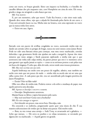como um touro, os braços girando. Sinto um impacto na bochecha, e o barulho do
cascalho debaixo dos pés enquanto caio, com Humphries em cima de mim. Ele rosna,
grunhe e xinga, me atingindo a cada chance que tem.
MI: Vou morrer.
E, por um momento, acho que morri. Tudo fica branco, e não sinto mais nada.
Quando abro meus olhos, vejo que a calçada foi iluminada pelos faróis de um carro, e
Tony está atirando Jason na rua. Minha mãe me levanta, com uma expressão no rosto
que eu nunca tinha visto antes.
— Entre em casa. Agora.
Sentado com um pacote de ervilhas congeladas no rosto, escutando minha mãe me
dando um sermão sobre os perigos de brigar, nunca me senti menos como James Bond.
Pode ter sido uma fantasia tênue para começar, mas meu rosto machucado, costelas
doloridas e ego gravemente ferido não ajudam em nada a reerguê-la. Apesar dos vinte
minutos que meus amigos e Sarah passaram explicando a minha mãe que o que
acontecera não tinha sido culpa minha, ela parece pensar que este é o momento certo
para garantir que aquilo jamais se repita — como se eu estivesse prestes a sair pelas ruas
em busca de vingança. E acho que, além de tudo, estou tendo uma ressaca prematura.
MI: Mas você acertou um soco nele.
Aquela lembrança me enche com um pouco de orgulho, admito, mas também me
enche com mais que um pouco de medo — minha vida na escola não vai ser uma que
valha a pena viver. A cada passo que der, vou ser assombrado pela imagem psicótica de
Jason Humphries.
— Então? Não vai falar nada?
Olho nos olhos de minha mãe. Poderia contar a ela sobre a mudança de papai, mas
aquilo pareceria uma desculpa.
MI: Apenas se desculpe e encerre o assunto.
— Desculpe. Simplesmente aconteceu.
Mamãe franze os lábios e expira lentamente pelo nariz.
— Mas você está bem? Como está a bochecha?
MI: Ela não consegue se segurar.
— Está doendo um pouco, mas estou bem. Desculpa, mãe.
Ela concorda e se endireita, perguntando quem quer uma xícara de chá. É sua
maneira subconsciente de revelar que vai deixar essa passar. Chá resolve tudo.
— Bem, eu vou tomar uma cerveja — bufa Tony, se arrastando até a geladeira. —
Acho que mereço. — Ele cerra os punhos e os relaxa novamente, se retraindo por
alguma dor ou machucado. — Aquele garoto era grande.
 