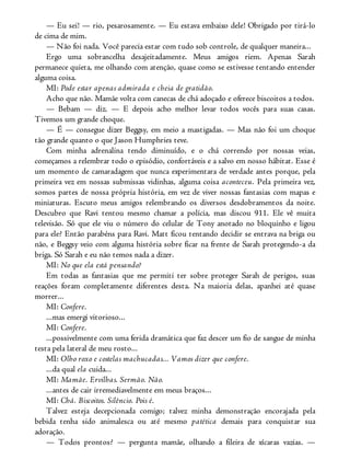 — Eu sei! — rio, pesarosamente. — Eu estava embaixo dele! Obrigado por tirá-lo
de cima de mim.
— Não foi nada. Você parecia estar com tudo sob controle, de qualquer maneira...
Ergo uma sobrancelha desajeitadamente. Meus amigos riem. Apenas Sarah
permanece quieta, me olhando com atenção, quase como se estivesse tentando entender
alguma coisa.
MI: Pode estar apenas admirada e cheia de gratidão.
Acho que não. Mamãe volta com canecas de chá adoçado e oferece biscoitos a todos.
— Bebam — diz. — E depois acho melhor levar todos vocês para suas casas.
Tivemos um grande choque.
— É — consegue dizer Beggsy, em meio a mastigadas. — Mas não foi um choque
tão grande quanto o que Jason Humphries teve.
Com minha adrenalina tendo diminuído, e o chá correndo por nossas veias,
começamos a relembrar todo o episódio, confortáveis e a salvo em nosso hábitat. Esse é
um momento de camaradagem que nunca experimentara de verdade antes porque, pela
primeira vez em nossas submissas vidinhas, alguma coisa aconteceu. Pela primeira vez,
somos partes de nossa própria história, em vez de viver nossas fantasias com mapas e
miniaturas. Escuto meus amigos relembrando os diversos desdobramentos da noite.
Descubro que Ravi tentou mesmo chamar a polícia, mas discou 911. Ele vê muita
televisão. Só que ele viu o número do celular de Tony anotado no bloquinho e ligou
para ele? Então parabéns para Ravi. Matt ficou tentando decidir se entrava na briga ou
não, e Beggsy veio com alguma história sobre ficar na frente de Sarah protegendo-a da
briga. Só Sarah e eu não temos nada a dizer.
MI: No que ela está pensando?
Em todas as fantasias que me permiti ter sobre proteger Sarah de perigos, suas
reações foram completamente diferentes desta. Na maioria delas, apanhei até quase
morrer...
MI: Confere.
...mas emergi vitorioso...
MI: Confere.
...possivelmente com uma ferida dramática que faz descer um fio de sangue de minha
testa pela lateral de meu rosto...
MI: Olho roxo e costelas machucadas... Vamos dizer que confere.
...da qual ela cuida...
MI: Mamãe. Ervilhas. Sermão. Não.
...antes de cair irremediavelmente em meus braços...
MI: Chá. Biscoitos. Silêncio. Pois é.
Talvez esteja decepcionada comigo; talvez minha demonstração encorajada pela
bebida tenha sido animalesca ou até mesmo patética demais para conquistar sua
adoração.
— Todos prontos? — pergunta mamãe, olhando a fileira de xícaras vazias. —
 