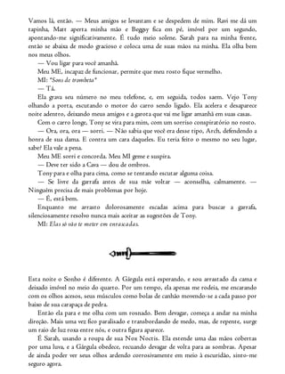 Vamos lá, então. — Meus amigos se levantam e se despedem de mim. Ravi me dá um
tapinha, Matt aperta minha mão e Beggsy fica em pé, imóvel por um segundo,
apontando-me significativamente. É tudo meio solene. Sarah para na minha frente,
então se abaixa de modo gracioso e coloca uma de suas mãos na minha. Ela olha bem
nos meus olhos.
— Vou ligar para você amanhã.
Meu ME, incapaz de funcionar, permite que meu rosto fique vermelho.
MI: *Sons de trombeta*
— Tá.
Ela grava seu número no meu telefone, e, em seguida, todos saem. Vejo Tony
olhando a porta, escutando o motor do carro sendo ligado. Ela acelera e desaparece
noite adentro, deixando meus amigos e a garota que vai me ligar amanhã em suas casas.
Com o carro longe, Tony se vira para mim, com um sorriso conspiratório no rosto.
— Ora, ora, ora — sorri. — Não sabia que você era desse tipo, Arch, defendendo a
honra de sua dama. E contra um cara daqueles. Eu teria feito o mesmo no seu lugar,
sabe? Ela vale a pena.
Meu ME sorri e concorda. Meu MI geme e suspira.
— Deve ter sido a Cava — dou de ombros.
Tony para e olha para cima, como se tentando escutar alguma coisa.
— Se livre da garrafa antes de sua mãe voltar — aconselha, calmamente. —
Ninguém precisa de mais problemas por hoje.
— É, está bem.
Enquanto me arrasto dolorosamente escadas acima para buscar a garrafa,
silenciosamente resolvo nunca mais aceitar as sugestões de Tony.
MI: Elas só vão te meter em enrascadas.
Esta noite o Sonho é diferente. A Gárgula está esperando, e sou arrastado da cama e
deixado imóvel no meio do quarto. Por um tempo, ela apenas me rodeia, me encarando
com os olhos acesos, seus músculos como bolas de canhão movendo-se a cada passo por
baixo de sua carapaça de pedra.
Então ela para e me olha com um rosnado. Bem devagar, começa a andar na minha
direção. Mais uma vez fico paralisado e transbordando de medo, mas, de repente, surge
um raio de luz roxa entre nós, e outra figura aparece.
É Sarah, usando a roupa de sua Nox Noctis. Ela estende uma das mãos cobertas
por uma luva, e a Gárgula obedece, recuando devagar de volta para as sombras. Apesar
de ainda poder ver seus olhos ardendo corrosivamente em meio à escuridão, sinto-me
seguro agora.
 