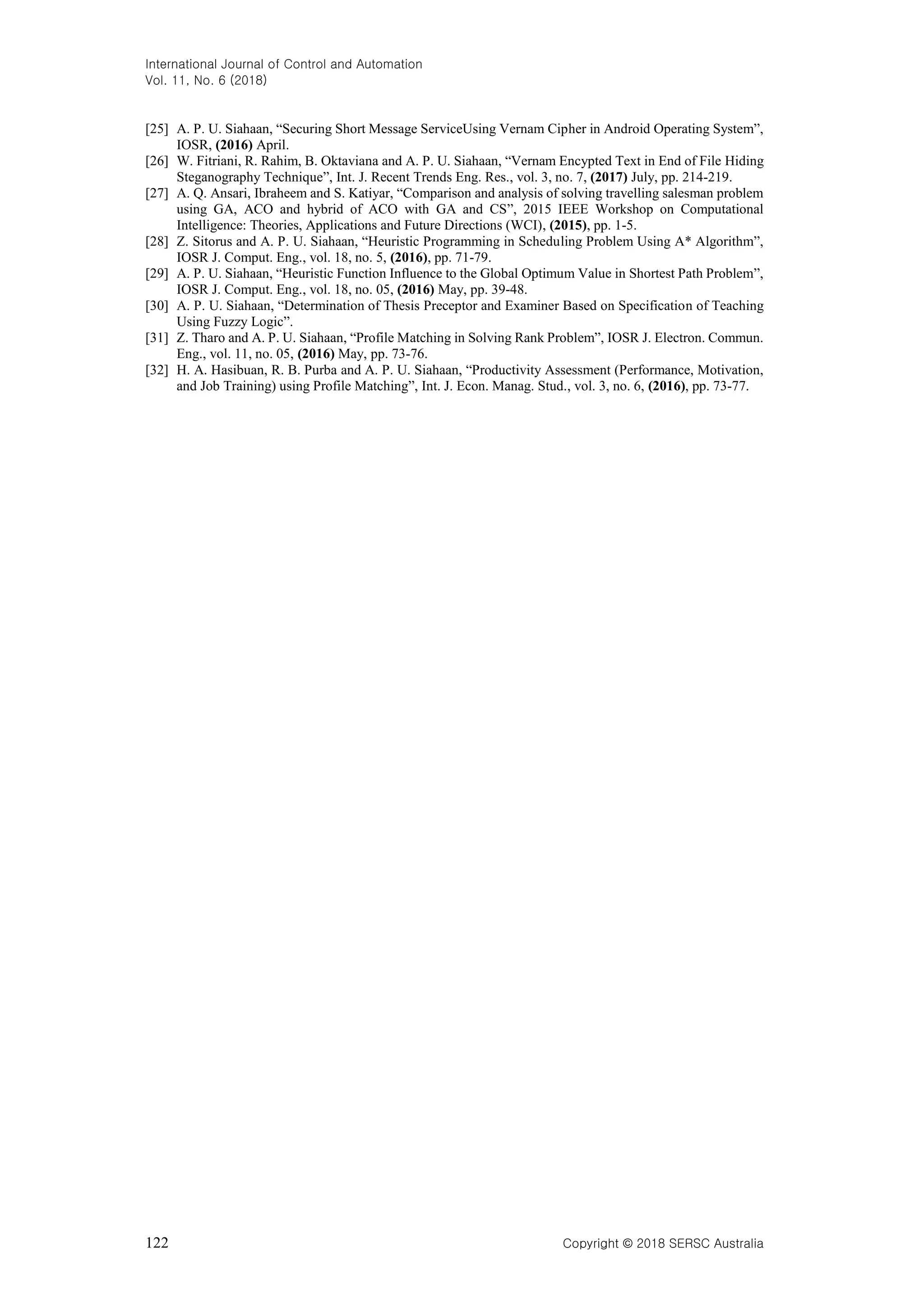 International Journal of Control and Automation Vol. 11, No. 6 (2018) 122 Copyright © 2018 SERSC Australia [25] A. P. U. Siahaan, “Securing Short Message ServiceUsing Vernam Cipher in Android Operating System”, IOSR, (2016) April. [26] W. Fitriani, R. Rahim, B. Oktaviana and A. P. U. Siahaan, “Vernam Encypted Text in End of File Hiding Steganography Technique”, Int. J. Recent Trends Eng. Res., vol. 3, no. 7, (2017) July, pp. 214-219. [27] A. Q. Ansari, Ibraheem and S. Katiyar, “Comparison and analysis of solving travelling salesman problem using GA, ACO and hybrid of ACO with GA and CS”, 2015 IEEE Workshop on Computational Intelligence: Theories, Applications and Future Directions (WCI), (2015), pp. 1-5. [28] Z. Sitorus and A. P. U. Siahaan, “Heuristic Programming in Scheduling Problem Using A* Algorithm”, IOSR J. Comput. Eng., vol. 18, no. 5, (2016), pp. 71-79. [29] A. P. U. Siahaan, “Heuristic Function Influence to the Global Optimum Value in Shortest Path Problem”, IOSR J. Comput. Eng., vol. 18, no. 05, (2016) May, pp. 39-48. [30] A. P. U. Siahaan, “Determination of Thesis Preceptor and Examiner Based on Specification of Teaching Using Fuzzy Logic”. [31] Z. Tharo and A. P. U. Siahaan, “Profile Matching in Solving Rank Problem”, IOSR J. Electron. Commun. Eng., vol. 11, no. 05, (2016) May, pp. 73-76. [32] H. A. Hasibuan, R. B. Purba and A. P. U. Siahaan, “Productivity Assessment (Performance, Motivation, and Job Training) using Profile Matching”, Int. J. Econ. Manag. Stud., vol. 3, no. 6, (2016), pp. 73-77. 
