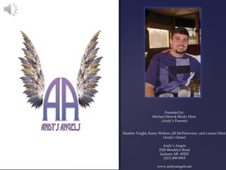 {
                             Founded by:
                      Michael Hirst & Rindy Hirst
                           (Andy’s Parents)


    Heather Voight, Karey Walters, Jill McEldowney, and Lauren Hirst
                            (Andy’s Sister)

                             Andy’s Angels
                          2326 Brooklyn Road
                           Jackson, MI 49203
                             (517) 499-9919

                         www.andysangels.net
 