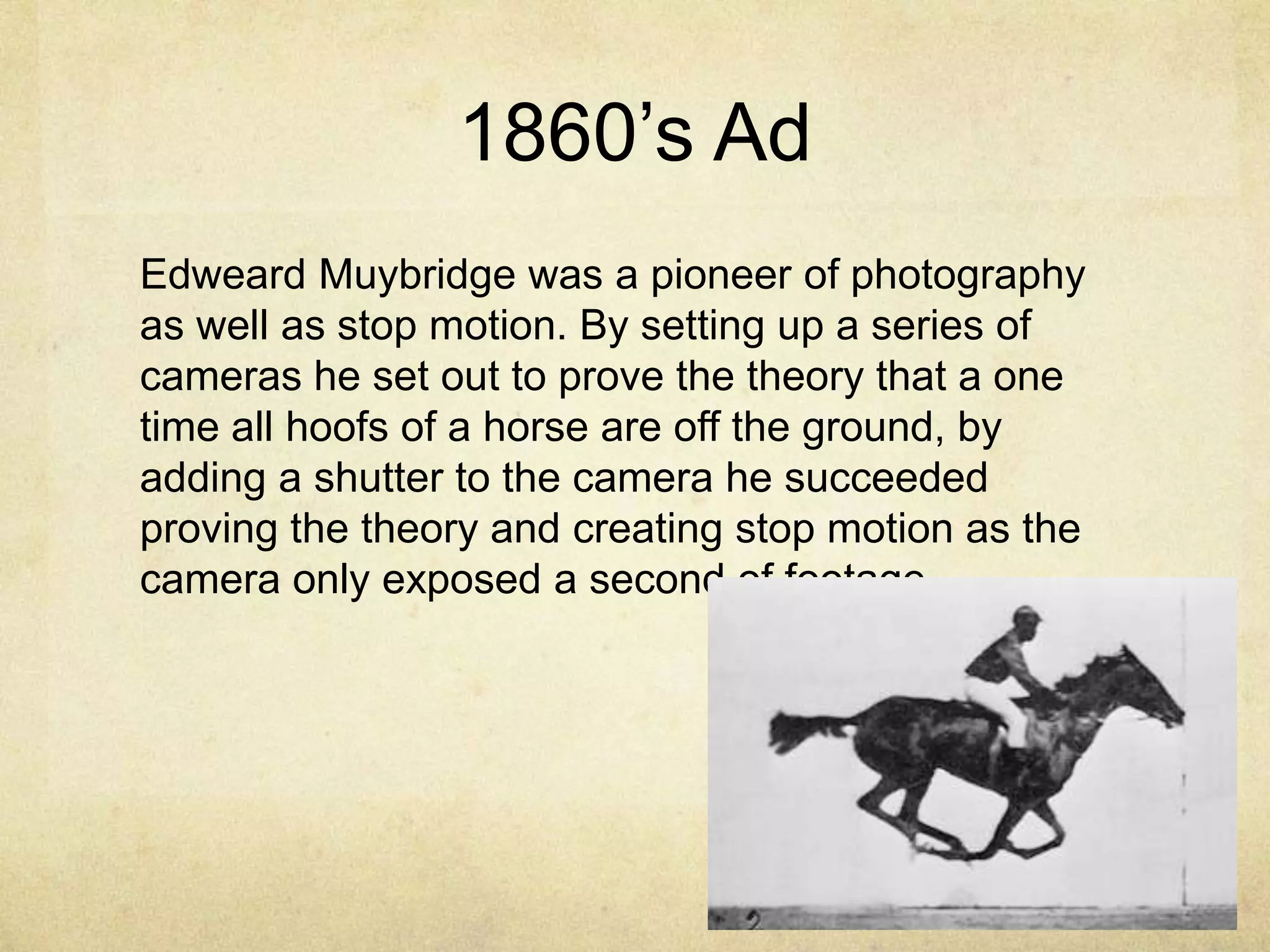 1860‟s Ad
Edweard Muybridge was a pioneer of photography
as well as stop motion. By setting up a series of
cameras he set out to prove the theory that a one
time all hoofs of a horse are off the ground, by
adding a shutter to the camera he succeeded
proving the theory and creating stop motion as the
camera only exposed a second of footage.

 