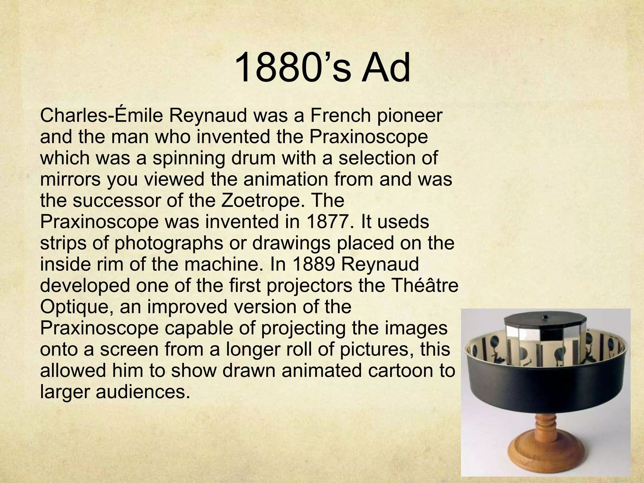 1880‟s Ad
Charles-Émile Reynaud was a French pioneer
and the man who invented the Praxinoscope
which was a spinning drum with a selection of
mirrors you viewed the animation from and was
the successor of the Zoetrope. The
Praxinoscope was invented in 1877. It useds
strips of photographs or drawings placed on the
inside rim of the machine. In 1889 Reynaud
developed one of the first projectors the Théâtre
Optique, an improved version of the
Praxinoscope capable of projecting the images
onto a screen from a longer roll of pictures, this
allowed him to show drawn animated cartoon to
larger audiences.

 
