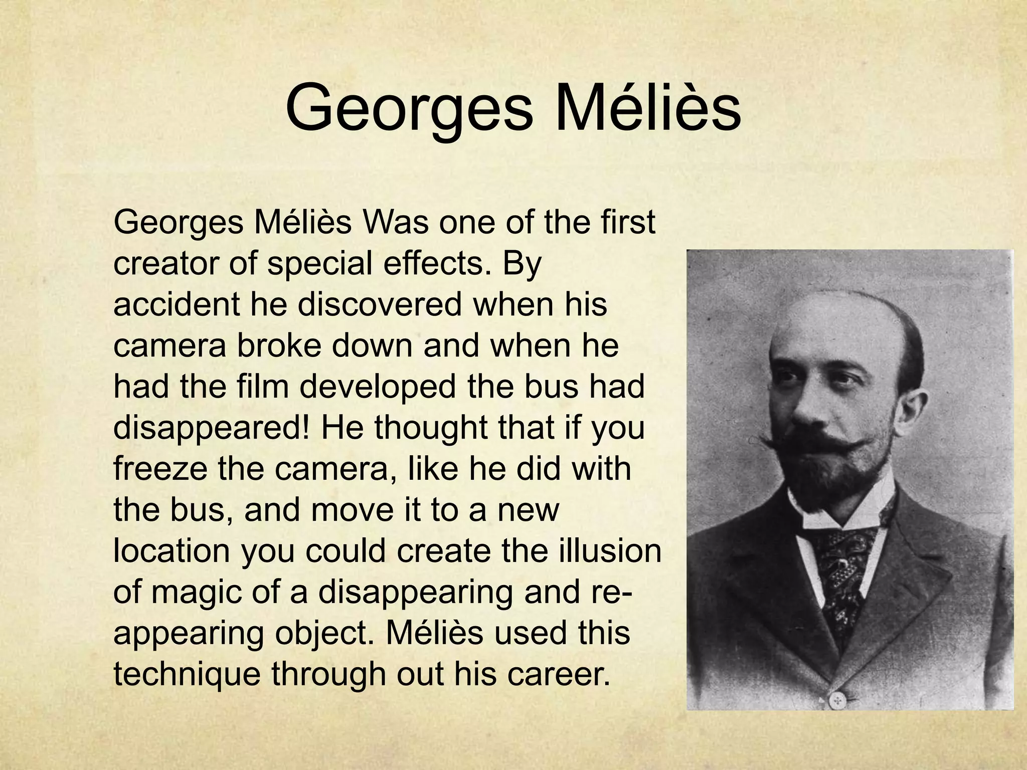 Georges Méliès
Georges Méliès Was one of the first
creator of special effects. By
accident he discovered when his
camera broke down and when he
had the film developed the bus had
disappeared! He thought that if you
freeze the camera, like he did with
the bus, and move it to a new
location you could create the illusion
of magic of a disappearing and reappearing object. Méliès used this
technique through out his career.

 