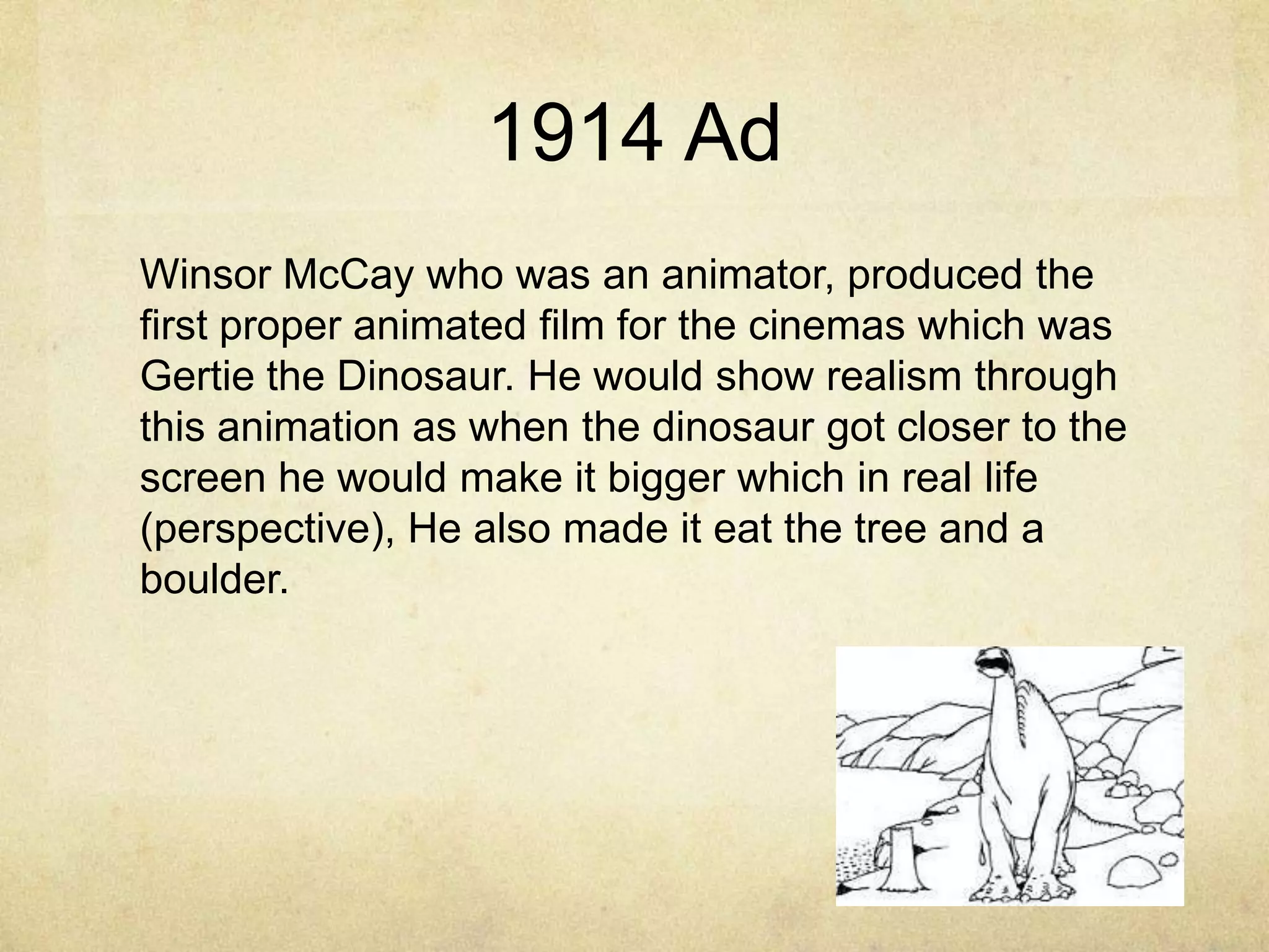 1914 Ad
Winsor McCay who was an animator, produced the
first proper animated film for the cinemas which was
Gertie the Dinosaur. He would show realism through
this animation as when the dinosaur got closer to the
screen he would make it bigger which in real life
(perspective), He also made it eat the tree and a
boulder.

 