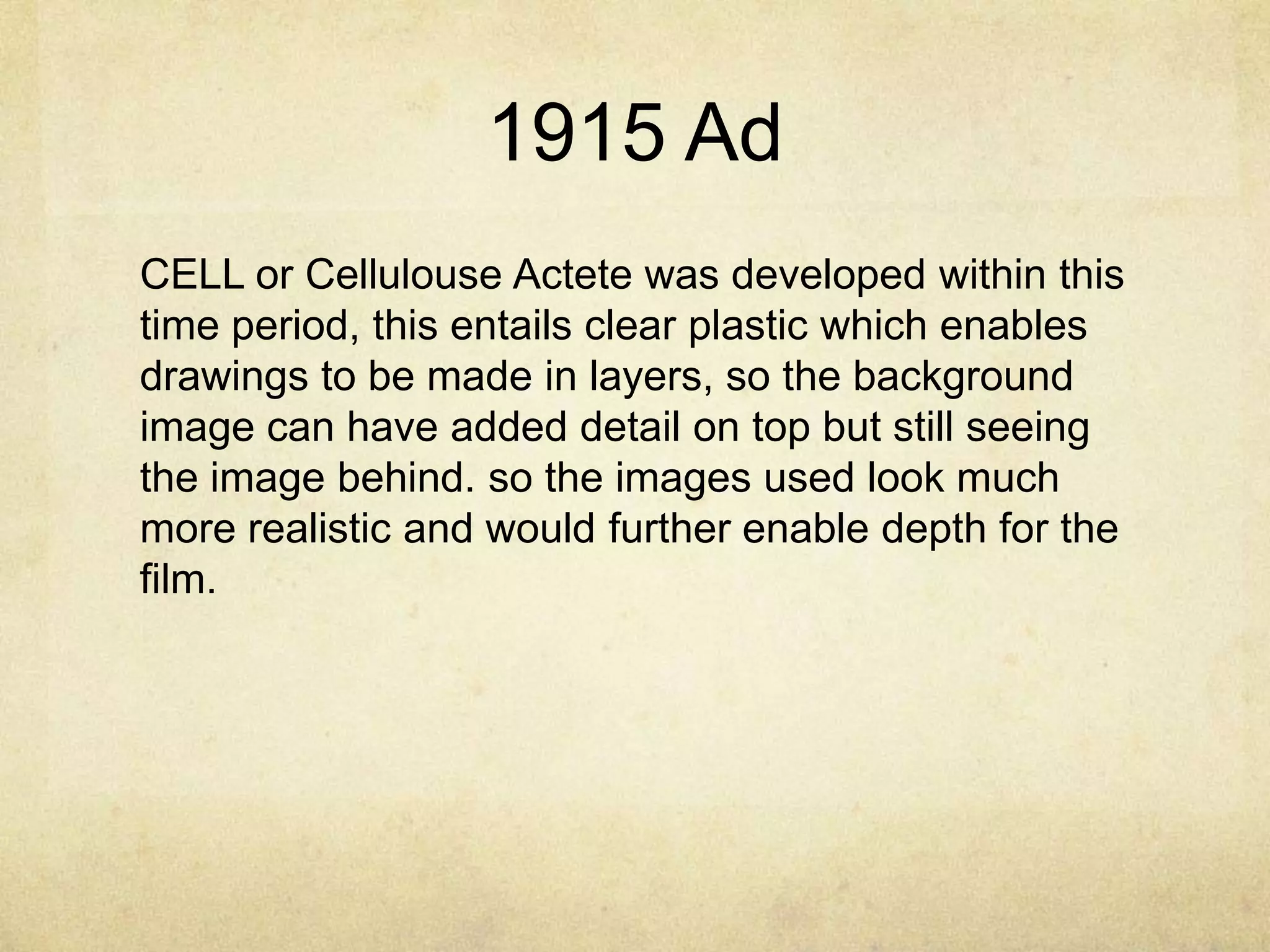 1915 Ad
CELL or Cellulouse Actete was developed within this
time period, this entails clear plastic which enables
drawings to be made in layers, so the background
image can have added detail on top but still seeing
the image behind. so the images used look much
more realistic and would further enable depth for the
film.

 