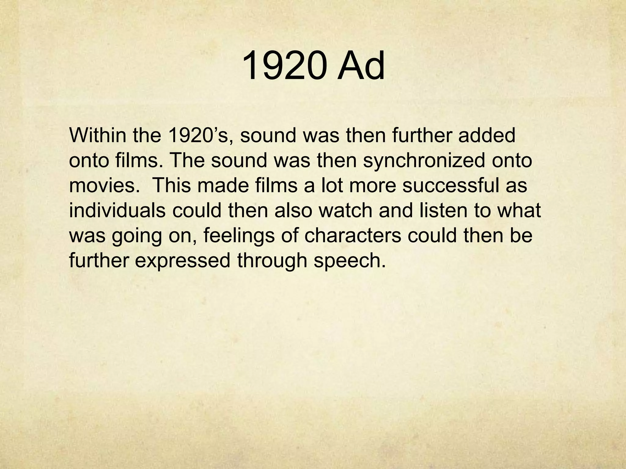 1920 Ad
Within the 1920‟s, sound was then further added
onto films. The sound was then synchronized onto
movies. This made films a lot more successful as
individuals could then also watch and listen to what
was going on, feelings of characters could then be
further expressed through speech.

 