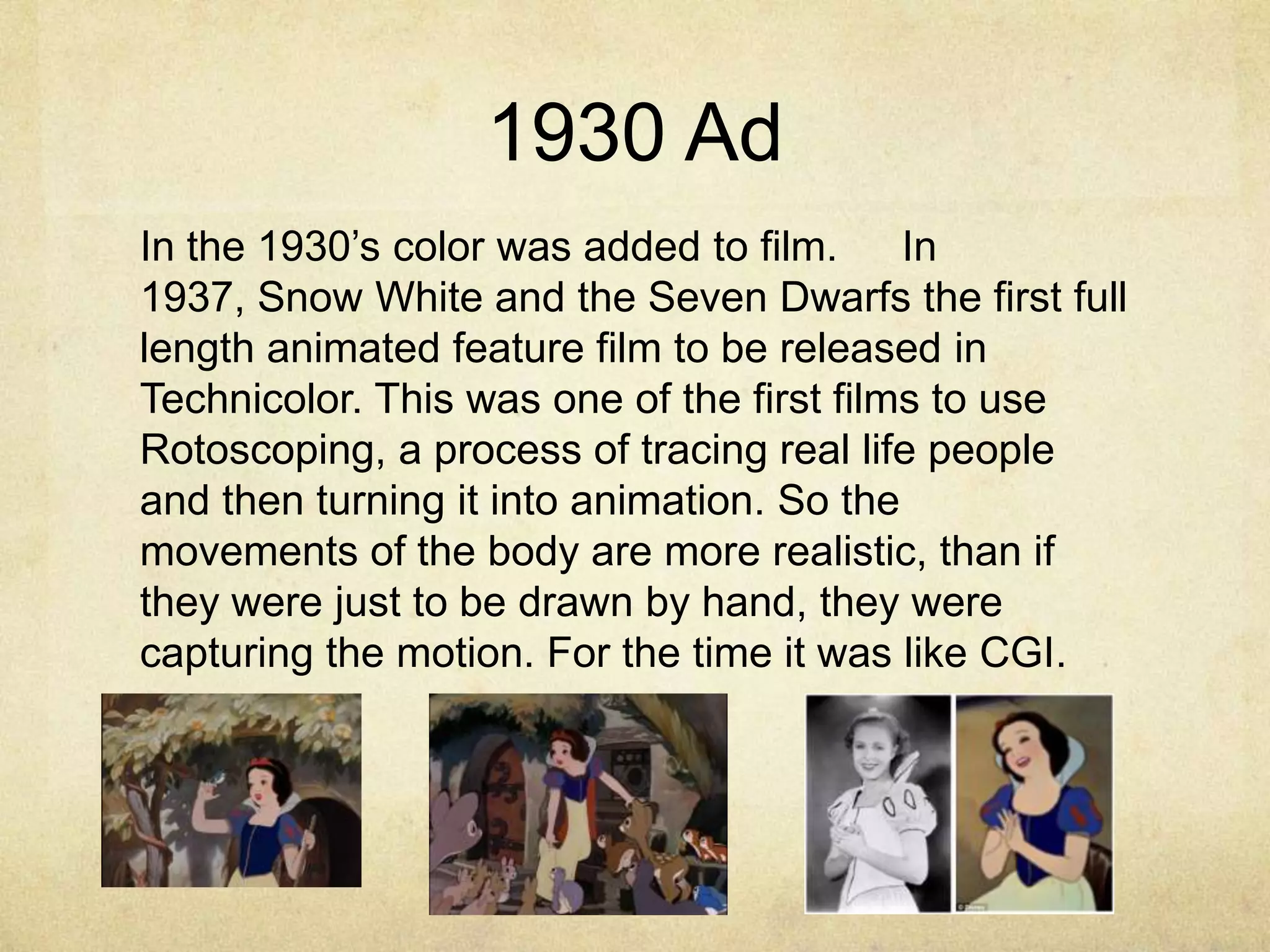 1930 Ad
In the 1930‟s color was added to film.
In
1937, Snow White and the Seven Dwarfs the first full
length animated feature film to be released in
Technicolor. This was one of the first films to use
Rotoscoping, a process of tracing real life people
and then turning it into animation. So the
movements of the body are more realistic, than if
they were just to be drawn by hand, they were
capturing the motion. For the time it was like CGI.

 