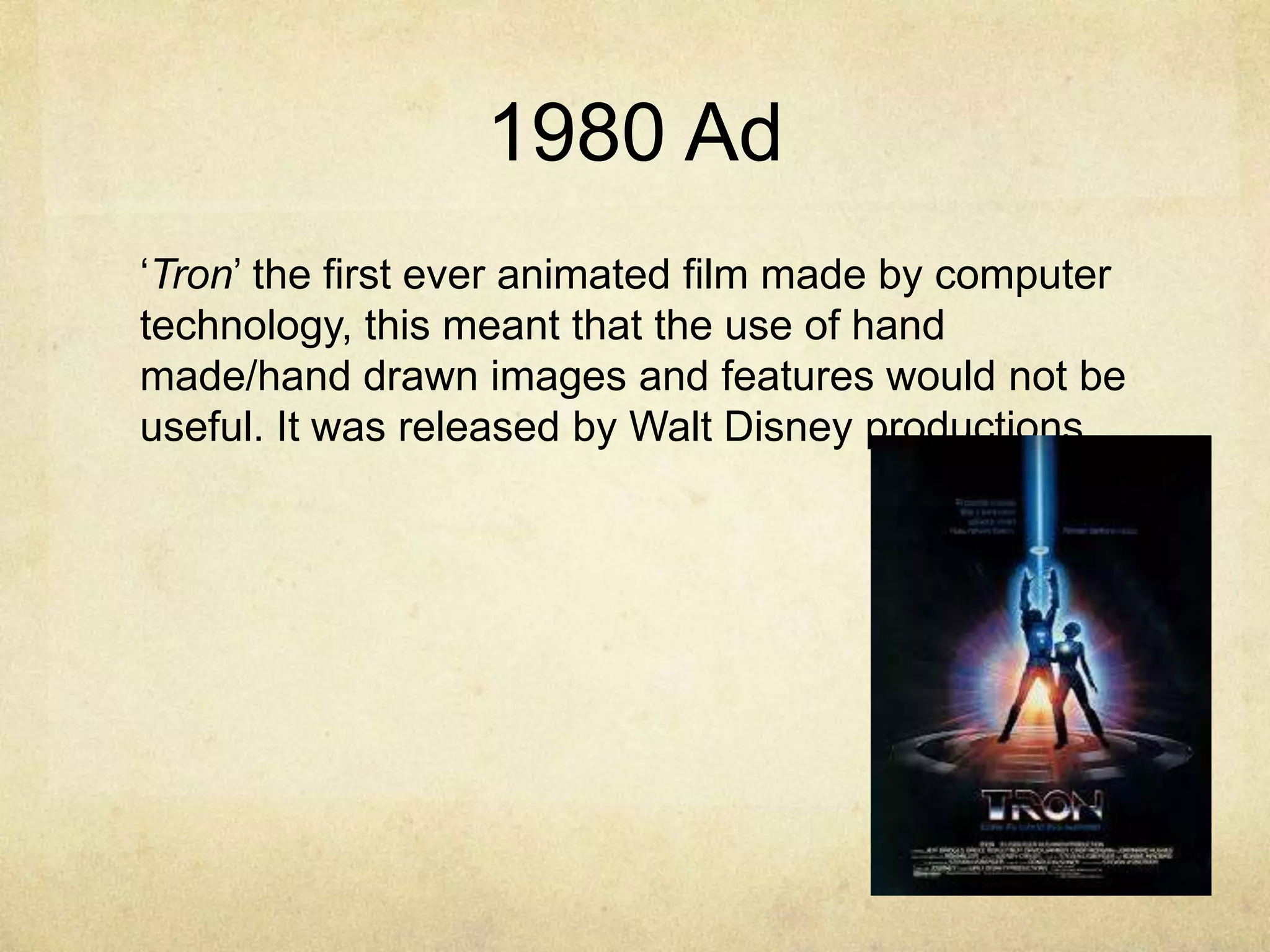 1980 Ad
„Tron‟ the first ever animated film made by computer
technology, this meant that the use of hand
made/hand drawn images and features would not be
useful. It was released by Walt Disney productions.

 
