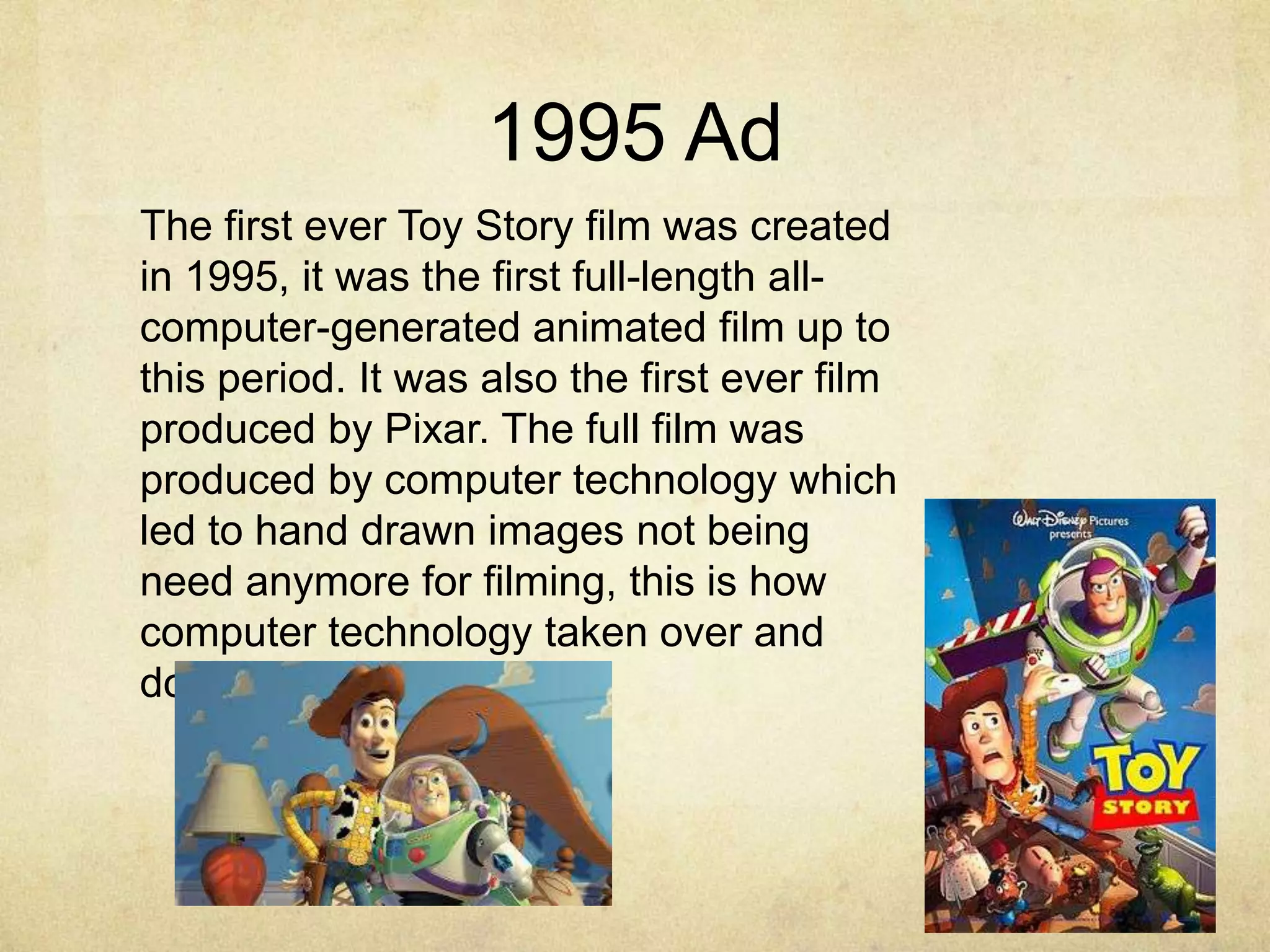 1995 Ad
The first ever Toy Story film was created
in 1995, it was the first full-length allcomputer-generated animated film up to
this period. It was also the first ever film
produced by Pixar. The full film was
produced by computer technology which
led to hand drawn images not being
need anymore for filming, this is how
computer technology taken over and
dominated.

 