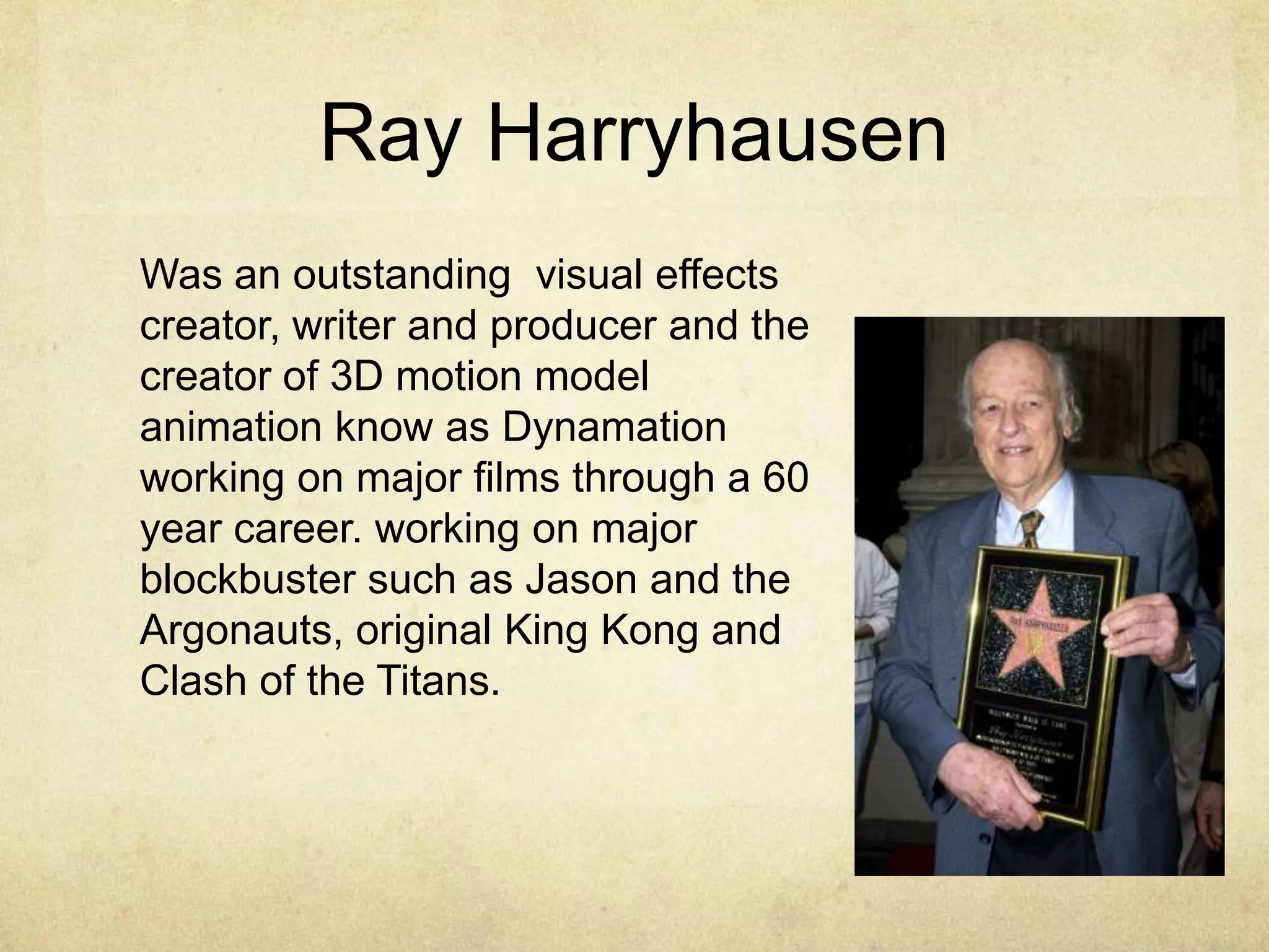 Ray Harryhausen
Was an outstanding visual effects
creator, writer and producer and the
creator of 3D motion model
animation know as Dynamation
working on major films through a 60
year career. working on major
blockbuster such as Jason and the
Argonauts, original King Kong and
Clash of the Titans.

 