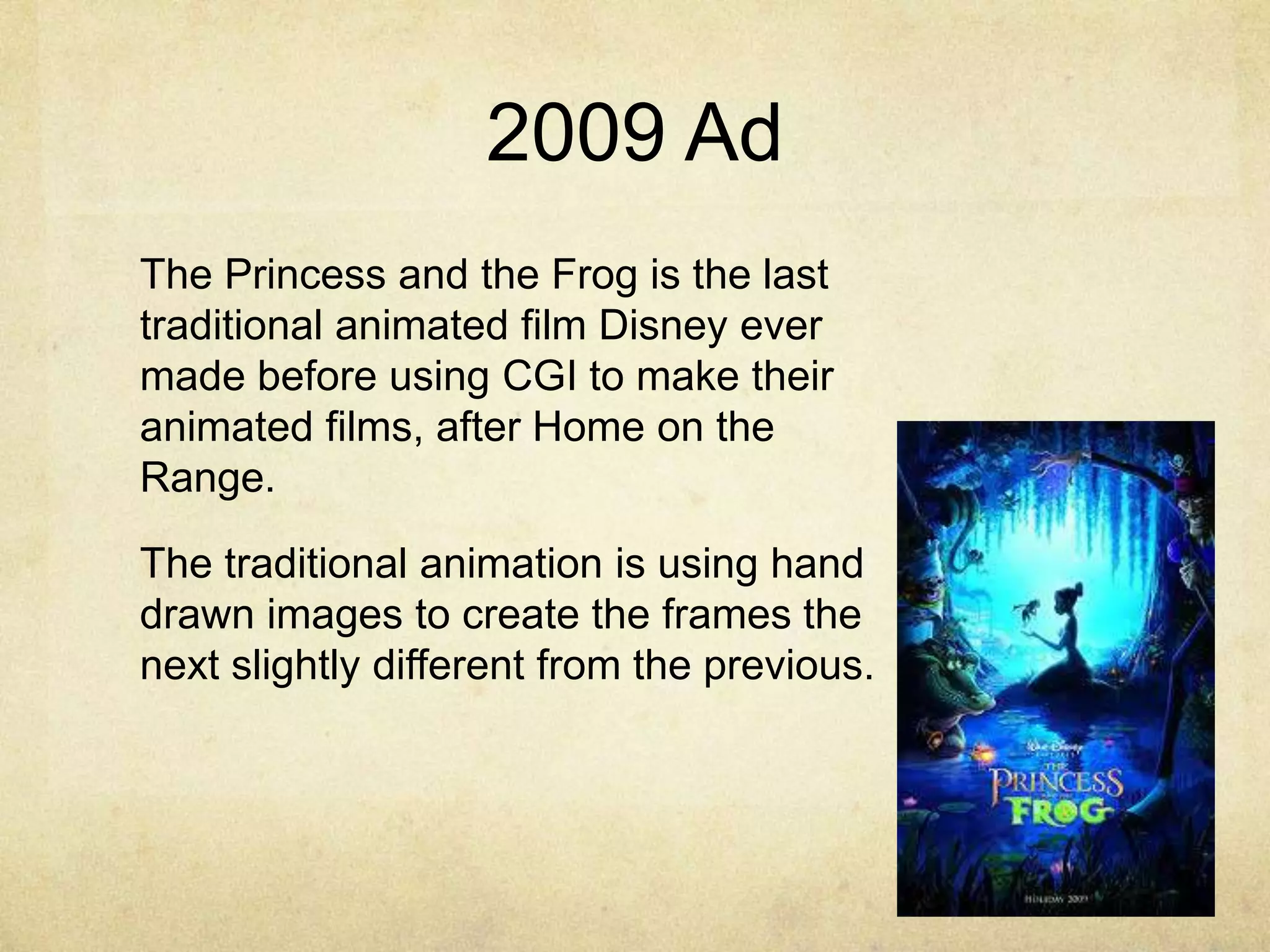 2009 Ad
The Princess and the Frog is the last
traditional animated film Disney ever
made before using CGI to make their
animated films, after Home on the
Range.
The traditional animation is using hand
drawn images to create the frames the
next slightly different from the previous.

 