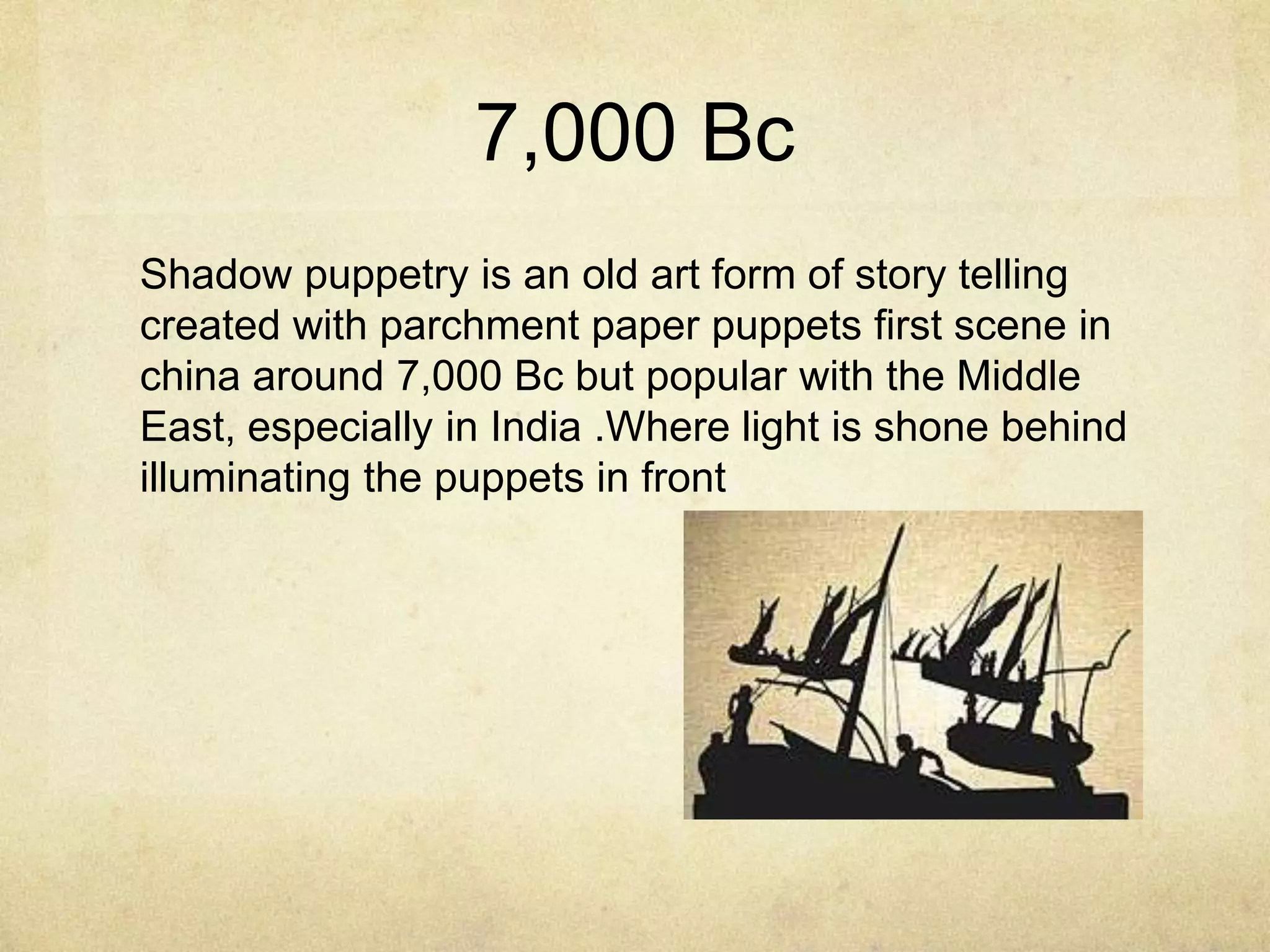 7,000 Bc
Shadow puppetry is an old art form of story telling
created with parchment paper puppets first scene in
china around 7,000 Bc but popular with the Middle
East, especially in India .Where light is shone behind
illuminating the puppets in front

 