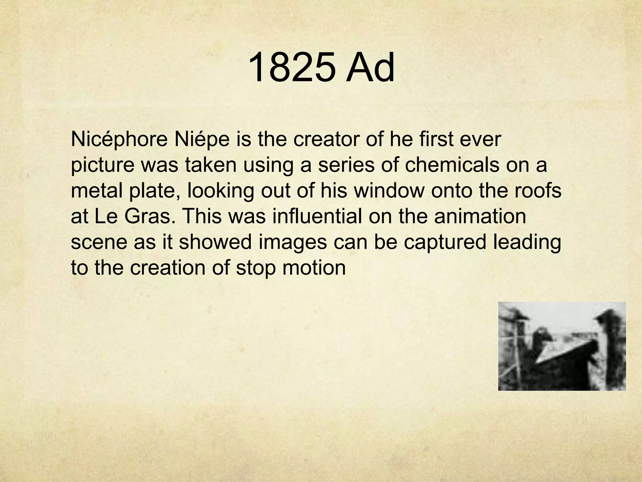 1825 Ad
Nicéphore Niépe is the creator of he first ever
picture was taken using a series of chemicals on a
metal plate, looking out of his window onto the roofs
at Le Gras. This was influential on the animation
scene as it showed images can be captured leading
to the creation of stop motion

 