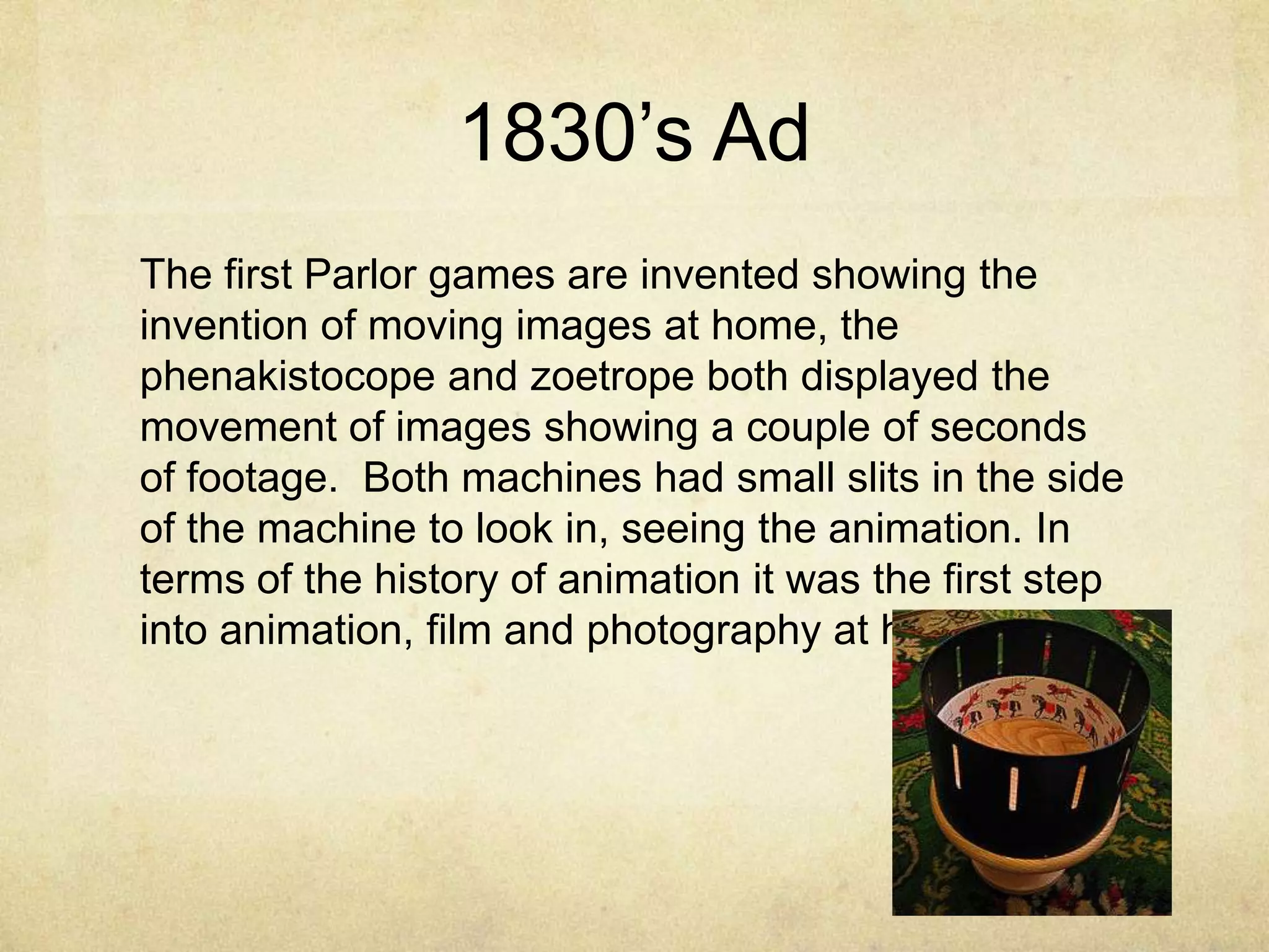 1830‟s Ad
The first Parlor games are invented showing the
invention of moving images at home, the
phenakistocope and zoetrope both displayed the
movement of images showing a couple of seconds
of footage. Both machines had small slits in the side
of the machine to look in, seeing the animation. In
terms of the history of animation it was the first step
into animation, film and photography at home.

 