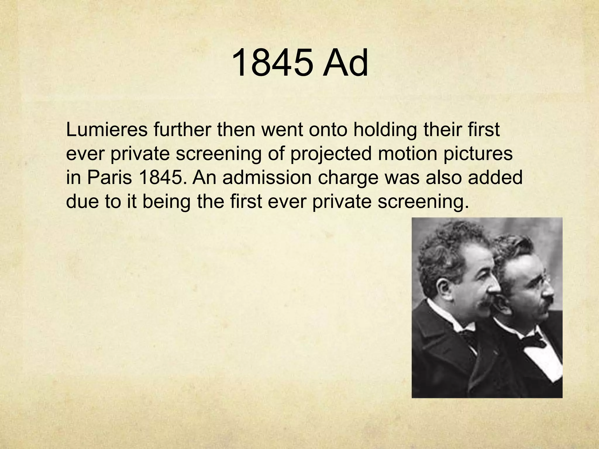 1845 Ad
Lumieres further then went onto holding their first
ever private screening of projected motion pictures
in Paris 1845. An admission charge was also added
due to it being the first ever private screening.

 