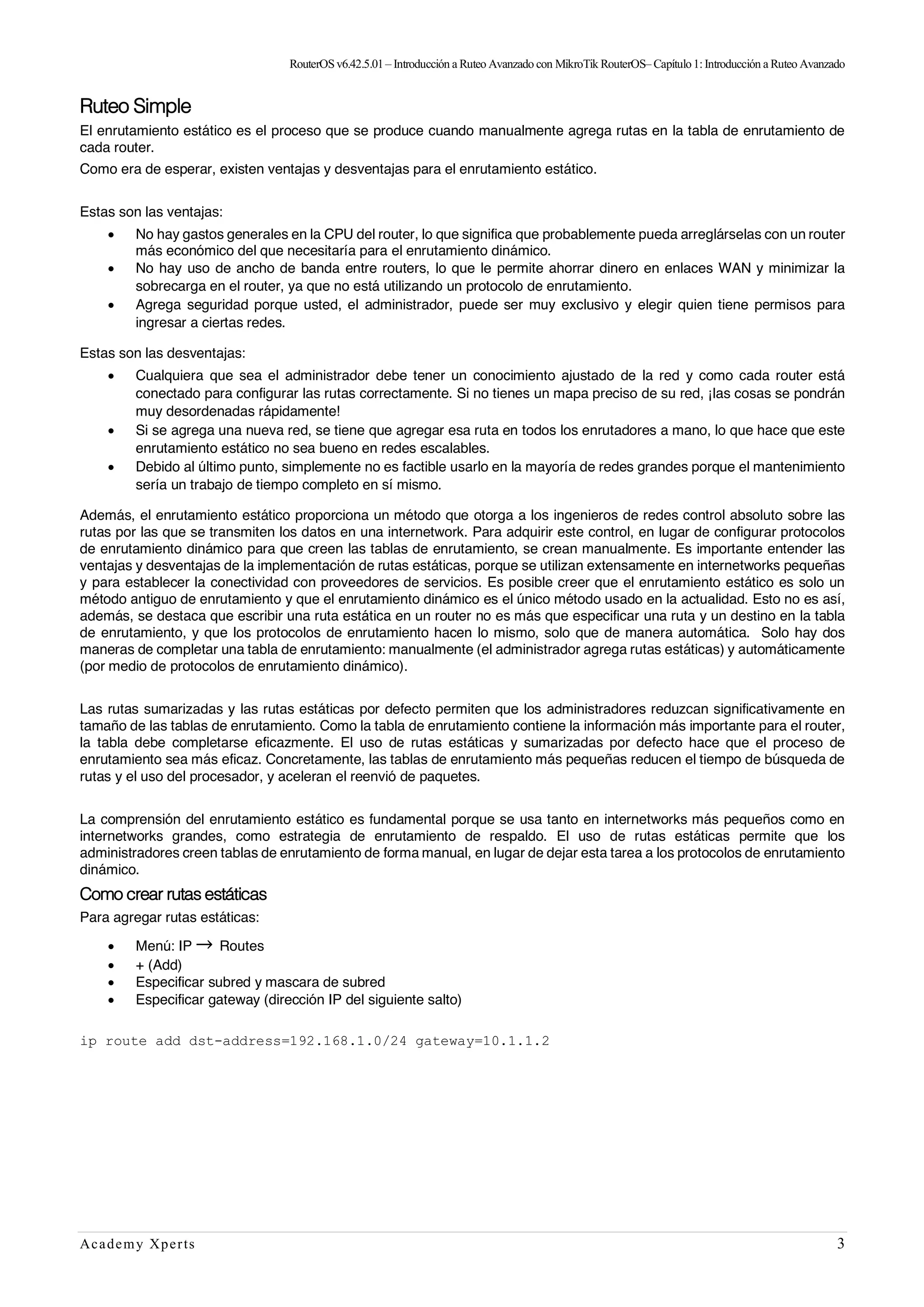 RouterOSv6.42.5.01– Introducción a Ruteo Avanzado con MikroTik RouterOS– Capítulo1:Introducción a Ruteo Avanzado
Academy Xperts 3
Ruteo Simple
El enrutamiento estático es el proceso que se produce cuando manualmente agrega rutas en la tabla de enrutamiento de
cada router.
Como era de esperar, existen ventajas y desventajas para el enrutamiento estático.
Estas son las ventajas:
• No hay gastos generales en la CPU del router, lo que significa que probablemente pueda arreglárselas con un router
más económico del que necesitaría para el enrutamiento dinámico.
• No hay uso de ancho de banda entre routers, lo que le permite ahorrar dinero en enlaces WAN y minimizar la
sobrecarga en el router, ya que no está utilizando un protocolo de enrutamiento.
• Agrega seguridad porque usted, el administrador, puede ser muy exclusivo y elegir quien tiene permisos para
ingresar a ciertas redes.
Estas son las desventajas:
• Cualquiera que sea el administrador debe tener un conocimiento ajustado de la red y como cada router está
conectado para configurar las rutas correctamente. Si no tienes un mapa preciso de su red, ¡las cosas se pondrán
muy desordenadas rápidamente!
• Si se agrega una nueva red, se tiene que agregar esa ruta en todos los enrutadores a mano, lo que hace que este
enrutamiento estático no sea bueno en redes escalables.
• Debido al último punto, simplemente no es factible usarlo en la mayoría de redes grandes porque el mantenimiento
sería un trabajo de tiempo completo en sí mismo.
Además, el enrutamiento estático proporciona un método que otorga a los ingenieros de redes control absoluto sobre las
rutas por las que se transmiten los datos en una internetwork. Para adquirir este control, en lugar de configurar protocolos
de enrutamiento dinámico para que creen las tablas de enrutamiento, se crean manualmente. Es importante entender las
ventajas y desventajas de la implementación de rutas estáticas, porque se utilizan extensamente en internetworks pequeñas
y para establecer la conectividad con proveedores de servicios. Es posible creer que el enrutamiento estático es solo un
método antiguo de enrutamiento y que el enrutamiento dinámico es el único método usado en la actualidad. Esto no es así,
además, se destaca que escribir una ruta estática en un router no es más que especificar una ruta y un destino en la tabla
de enrutamiento, y que los protocolos de enrutamiento hacen lo mismo, solo que de manera automática. Solo hay dos
maneras de completar una tabla de enrutamiento: manualmente (el administrador agrega rutas estáticas) y automáticamente
(por medio de protocolos de enrutamiento dinámico).
Las rutas sumarizadas y las rutas estáticas por defecto permiten que los administradores reduzcan significativamente en
tamaño de las tablas de enrutamiento. Como la tabla de enrutamiento contiene la información más importante para el router,
la tabla debe completarse eficazmente. El uso de rutas estáticas y sumarizadas por defecto hace que el proceso de
enrutamiento sea más eficaz. Concretamente, las tablas de enrutamiento más pequeñas reducen el tiempo de búsqueda de
rutas y el uso del procesador, y aceleran el reenvió de paquetes.
La comprensión del enrutamiento estático es fundamental porque se usa tanto en internetworks más pequeños como en
internetworks grandes, como estrategia de enrutamiento de respaldo. El uso de rutas estáticas permite que los
administradores creen tablas de enrutamiento de forma manual, en lugar de dejar esta tarea a los protocolos de enrutamiento
dinámico.
Como crear rutas estáticas
Para agregar rutas estáticas:
• Menú: IP → Routes
• + (Add)
• Especificar subred y mascara de subred
• Especificar gateway (dirección IP del siguiente salto)
ip route add dst-address=192.168.1.0/24 gateway=10.1.1.2
 