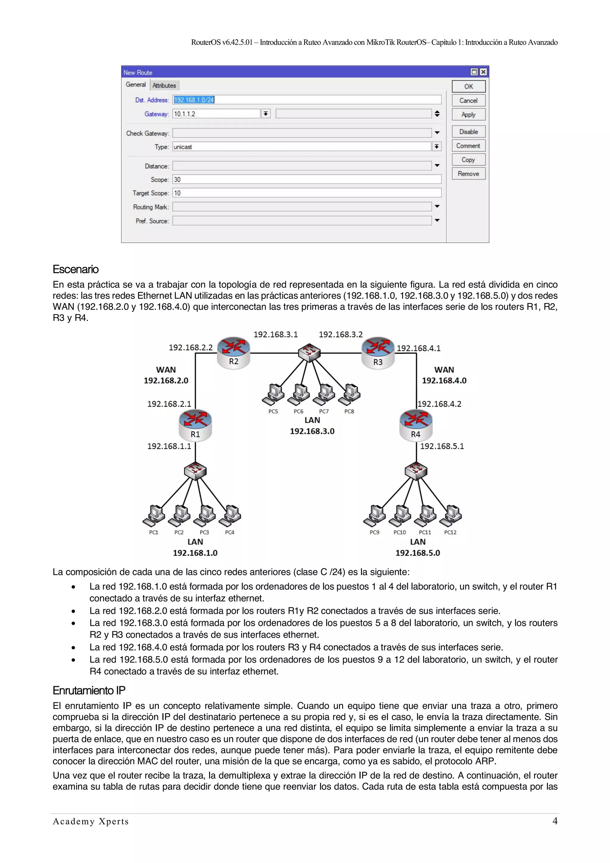 RouterOSv6.42.5.01– Introducción a Ruteo Avanzado con MikroTik RouterOS– Capítulo1:Introducción a Ruteo Avanzado
Academy Xperts 4
Escenario
En esta práctica se va a trabajar con la topología de red representada en la siguiente figura. La red está dividida en cinco
redes: las tres redes Ethernet LAN utilizadas en las prácticas anteriores (192.168.1.0, 192.168.3.0 y 192.168.5.0) y dos redes
WAN (192.168.2.0 y 192.168.4.0) que interconectan las tres primeras a través de las interfaces serie de los routers R1, R2,
R3 y R4.
La composición de cada una de las cinco redes anteriores (clase C /24) es la siguiente:
• La red 192.168.1.0 está formada por los ordenadores de los puestos 1 al 4 del laboratorio, un switch, y el router R1
conectado a través de su interfaz ethernet.
• La red 192.168.2.0 está formada por los routers R1y R2 conectados a través de sus interfaces serie.
• La red 192.168.3.0 está formada por los ordenadores de los puestos 5 a 8 del laboratorio, un switch, y los routers
R2 y R3 conectados a través de sus interfaces ethernet.
• La red 192.168.4.0 está formada por los routers R3 y R4 conectados a través de sus interfaces serie.
• La red 192.168.5.0 está formada por los ordenadores de los puestos 9 a 12 del laboratorio, un switch, y el router
R4 conectado a través de su interfaz ethernet.
Enrutamiento IP
El enrutamiento IP es un concepto relativamente simple. Cuando un equipo tiene que enviar una traza a otro, primero
comprueba si la dirección IP del destinatario pertenece a su propia red y, si es el caso, le envía la traza directamente. Sin
embargo, si la dirección IP de destino pertenece a una red distinta, el equipo se limita simplemente a enviar la traza a su
puerta de enlace, que en nuestro caso es un router que dispone de dos interfaces de red (un router debe tener al menos dos
interfaces para interconectar dos redes, aunque puede tener más). Para poder enviarle la traza, el equipo remitente debe
conocer la dirección MAC del router, una misión de la que se encarga, como ya es sabido, el protocolo ARP.
Una vez que el router recibe la traza, la demultiplexa y extrae la dirección IP de la red de destino. A continuación, el router
examina su tabla de rutas para decidir donde tiene que reenviar los datos. Cada ruta de esta tabla está compuesta por las
 