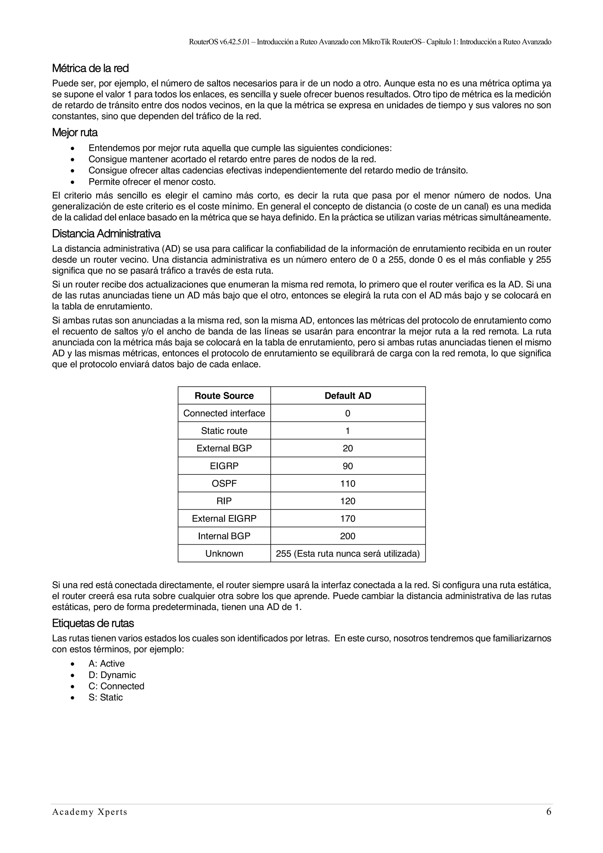 RouterOSv6.42.5.01– Introducción a Ruteo Avanzado con MikroTik RouterOS– Capítulo1:Introducción a Ruteo Avanzado
Academy Xperts 6
Métrica de la red
Puede ser, por ejemplo, el número de saltos necesarios para ir de un nodo a otro. Aunque esta no es una métrica optima ya
se supone el valor 1 para todos los enlaces, es sencilla y suele ofrecer buenos resultados. Otro tipo de métrica es la medición
de retardo de tránsito entre dos nodos vecinos, en la que la métrica se expresa en unidades de tiempo y sus valores no son
constantes, sino que dependen del tráfico de la red.
Mejor ruta
• Entendemos por mejor ruta aquella que cumple las siguientes condiciones:
• Consigue mantener acortado el retardo entre pares de nodos de la red.
• Consigue ofrecer altas cadencias efectivas independientemente del retardo medio de tránsito.
• Permite ofrecer el menor costo.
El criterio más sencillo es elegir el camino más corto, es decir la ruta que pasa por el menor número de nodos. Una
generalización de este criterio es el coste mínimo. En general el concepto de distancia (o coste de un canal) es una medida
de la calidad del enlace basado en la métrica que se haya definido. En la práctica se utilizan varias métricas simultáneamente.
Distancia Administrativa
La distancia administrativa (AD) se usa para calificar la confiabilidad de la información de enrutamiento recibida en un router
desde un router vecino. Una distancia administrativa es un número entero de 0 a 255, donde 0 es el más confiable y 255
significa que no se pasará tráfico a través de esta ruta.
Si un router recibe dos actualizaciones que enumeran la misma red remota, lo primero que el router verifica es la AD. Si una
de las rutas anunciadas tiene un AD más bajo que el otro, entonces se elegirá la ruta con el AD más bajo y se colocará en
la tabla de enrutamiento.
Si ambas rutas son anunciadas a la misma red, son la misma AD, entonces las métricas del protocolo de enrutamiento como
el recuento de saltos y/o el ancho de banda de las líneas se usarán para encontrar la mejor ruta a la red remota. La ruta
anunciada con la métrica más baja se colocará en la tabla de enrutamiento, pero si ambas rutas anunciadas tienen el mismo
AD y las mismas métricas, entonces el protocolo de enrutamiento se equilibrará de carga con la red remota, lo que significa
que el protocolo enviará datos bajo de cada enlace.
Route Source Default AD
Connected interface 0
Static route 1
External BGP 20
EIGRP 90
OSPF 110
RIP 120
External EIGRP 170
Internal BGP 200
Unknown 255 (Esta ruta nunca será utilizada)
Si una red está conectada directamente, el router siempre usará la interfaz conectada a la red. Si configura una ruta estática,
el router creerá esa ruta sobre cualquier otra sobre los que aprende. Puede cambiar la distancia administrativa de las rutas
estáticas, pero de forma predeterminada, tienen una AD de 1.
Etiquetas de rutas
Las rutas tienen varios estados los cuales son identificados por letras. En este curso, nosotros tendremos que familiarizarnos
con estos términos, por ejemplo:
• A: Active
• D: Dynamic
• C: Connected
• S: Static
 