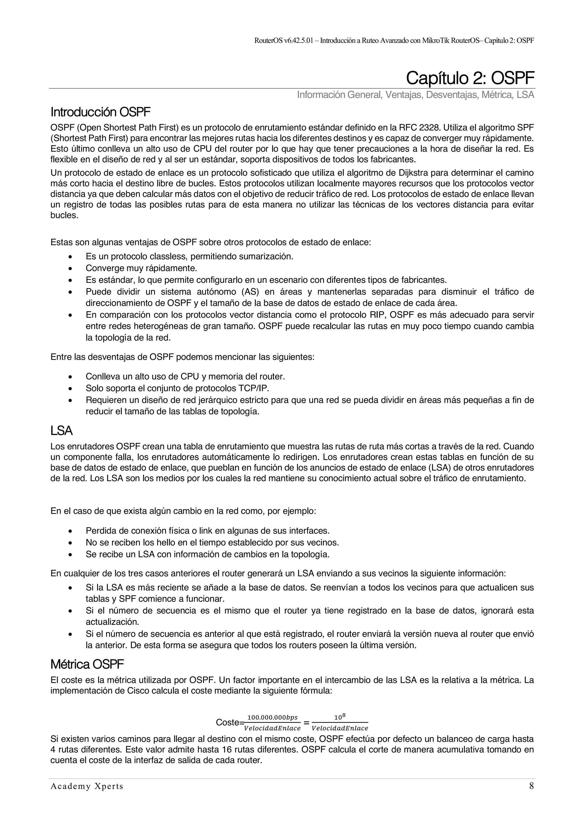 RouterOSv6.42.5.01– Introducción a Ruteo Avanzado con MikroTik RouterOS– Capítulo2:OSPF
Academy Xperts 8
Capítulo 2: OSPF
Información General, Ventajas, Desventajas, Métrica, LSA
Introducción OSPF
OSPF (Open Shortest Path First) es un protocolo de enrutamiento estándar definido en la RFC 2328. Utiliza el algoritmo SPF
(Shortest Path First) para encontrar las mejores rutas hacia los diferentes destinos y es capaz de converger muy rápidamente.
Esto último conlleva un alto uso de CPU del router por lo que hay que tener precauciones a la hora de diseñar la red. Es
flexible en el diseño de red y al ser un estándar, soporta dispositivos de todos los fabricantes.
Un protocolo de estado de enlace es un protocolo sofisticado que utiliza el algoritmo de Dijkstra para determinar el camino
más corto hacia el destino libre de bucles. Estos protocolos utilizan localmente mayores recursos que los protocolos vector
distancia ya que deben calcular más datos con el objetivo de reducir tráfico de red. Los protocolos de estado de enlace llevan
un registro de todas las posibles rutas para de esta manera no utilizar las técnicas de los vectores distancia para evitar
bucles.
Estas son algunas ventajas de OSPF sobre otros protocolos de estado de enlace:
• Es un protocolo classless, permitiendo sumarización.
• Converge muy rápidamente.
• Es estándar, lo que permite configurarlo en un escenario con diferentes tipos de fabricantes.
• Puede dividir un sistema autónomo (AS) en áreas y mantenerlas separadas para disminuir el tráfico de
direccionamiento de OSPF y el tamaño de la base de datos de estado de enlace de cada área.
• En comparación con los protocolos vector distancia como el protocolo RIP, OSPF es más adecuado para servir
entre redes heterogéneas de gran tamaño. OSPF puede recalcular las rutas en muy poco tiempo cuando cambia
la topología de la red.
Entre las desventajas de OSPF podemos mencionar las siguientes:
• Conlleva un alto uso de CPU y memoria del router.
• Solo soporta el conjunto de protocolos TCP/IP.
• Requieren un diseño de red jerárquico estricto para que una red se pueda dividir en áreas más pequeñas a fin de
reducir el tamaño de las tablas de topología.
LSA
Los enrutadores OSPF crean una tabla de enrutamiento que muestra las rutas de ruta más cortas a través de la red. Cuando
un componente falla, los enrutadores automáticamente lo redirigen. Los enrutadores crean estas tablas en función de su
base de datos de estado de enlace, que pueblan en función de los anuncios de estado de enlace (LSA) de otros enrutadores
de la red. Los LSA son los medios por los cuales la red mantiene su conocimiento actual sobre el tráfico de enrutamiento.
En el caso de que exista algún cambio en la red como, por ejemplo:
• Perdida de conexión física o link en algunas de sus interfaces.
• No se reciben los hello en el tiempo establecido por sus vecinos.
• Se recibe un LSA con información de cambios en la topología.
En cualquier de los tres casos anteriores el router generará un LSA enviando a sus vecinos la siguiente información:
• Si la LSA es más reciente se añade a la base de datos. Se reenvían a todos los vecinos para que actualicen sus
tablas y SPF comience a funcionar.
• Si el número de secuencia es el mismo que el router ya tiene registrado en la base de datos, ignorará esta
actualización.
• Si el número de secuencia es anterior al que está registrado, el router enviará la versión nueva al router que envió
la anterior. De esta forma se asegura que todos los routers poseen la última versión.
Métrica OSPF
El coste es la métrica utilizada por OSPF. Un factor importante en el intercambio de las LSA es la relativa a la métrica. La
implementación de Cisco calcula el coste mediante la siguiente fórmula:
Coste=
"##.###.###%&'
()*+,-./.01*/,)
=
"#2
()*+,-./.01*/,)
Si existen varios caminos para llegar al destino con el mismo coste, OSPF efectúa por defecto un balanceo de carga hasta
4 rutas diferentes. Este valor admite hasta 16 rutas diferentes. OSPF calcula el corte de manera acumulativa tomando en
cuenta el coste de la interfaz de salida de cada router.
 