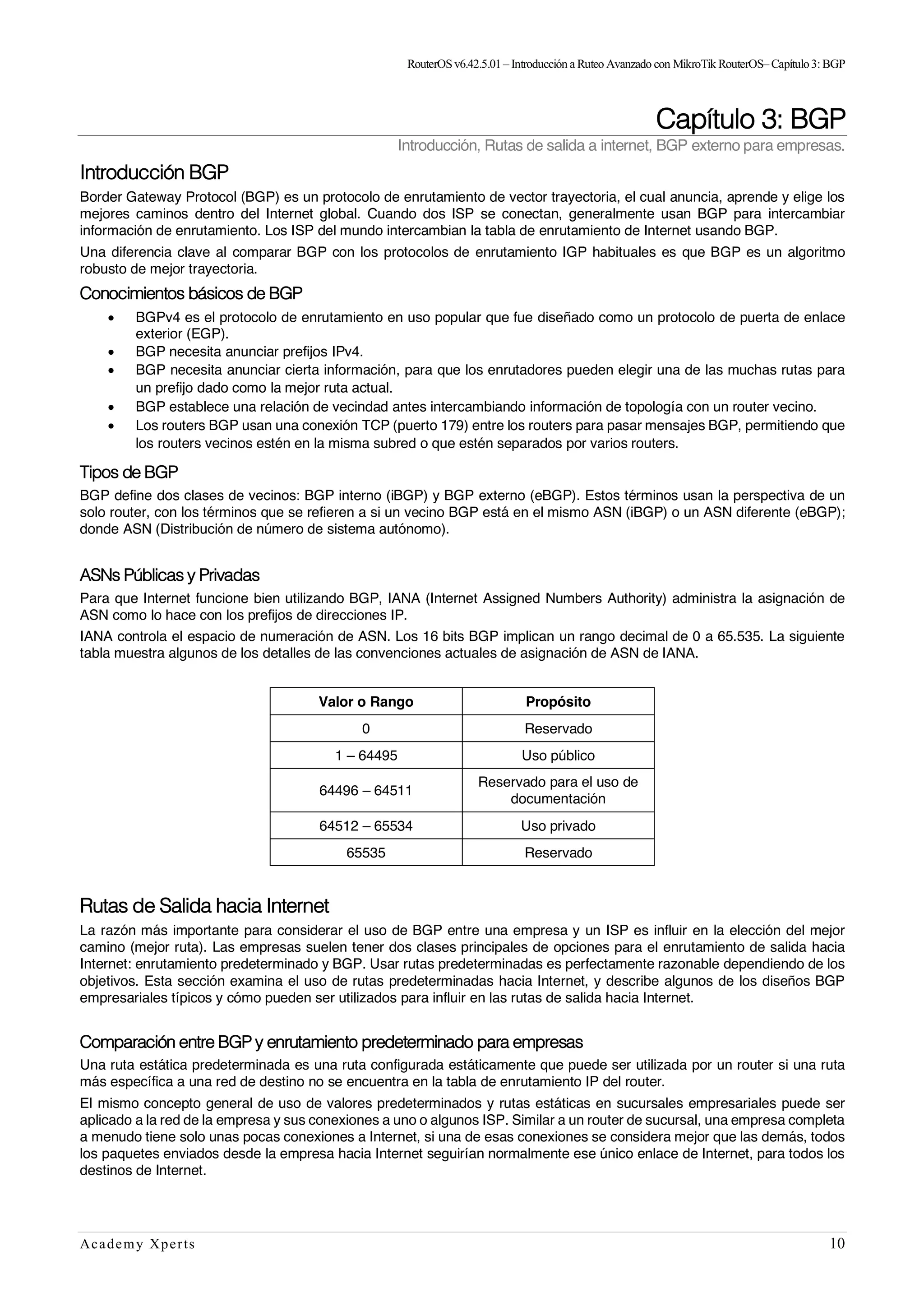 RouterOSv6.42.5.01– Introducción a Ruteo Avanzado con MikroTik RouterOS– Capítulo3:BGP
Academy Xperts 10
Capítulo 3: BGP
Introducción, Rutas de salida a internet, BGP externo para empresas.
Introducción BGP
Border Gateway Protocol (BGP) es un protocolo de enrutamiento de vector trayectoria, el cual anuncia, aprende y elige los
mejores caminos dentro del Internet global. Cuando dos ISP se conectan, generalmente usan BGP para intercambiar
información de enrutamiento. Los ISP del mundo intercambian la tabla de enrutamiento de Internet usando BGP.
Una diferencia clave al comparar BGP con los protocolos de enrutamiento IGP habituales es que BGP es un algoritmo
robusto de mejor trayectoria.
Conocimientos básicos de BGP
• BGPv4 es el protocolo de enrutamiento en uso popular que fue diseñado como un protocolo de puerta de enlace
exterior (EGP).
• BGP necesita anunciar prefijos IPv4.
• BGP necesita anunciar cierta información, para que los enrutadores pueden elegir una de las muchas rutas para
un prefijo dado como la mejor ruta actual.
• BGP establece una relación de vecindad antes intercambiando información de topología con un router vecino.
• Los routers BGP usan una conexión TCP (puerto 179) entre los routers para pasar mensajes BGP, permitiendo que
los routers vecinos estén en la misma subred o que estén separados por varios routers.
Tipos de BGP
BGP define dos clases de vecinos: BGP interno (iBGP) y BGP externo (eBGP). Estos términos usan la perspectiva de un
solo router, con los términos que se refieren a si un vecino BGP está en el mismo ASN (iBGP) o un ASN diferente (eBGP);
donde ASN (Distribución de número de sistema autónomo).
ASNs Públicas y Privadas
Para que Internet funcione bien utilizando BGP, IANA (Internet Assigned Numbers Authority) administra la asignación de
ASN como lo hace con los prefijos de direcciones IP.
IANA controla el espacio de numeración de ASN. Los 16 bits BGP implican un rango decimal de 0 a 65.535. La siguiente
tabla muestra algunos de los detalles de las convenciones actuales de asignación de ASN de IANA.
Valor o Rango Propósito
0 Reservado
1 – 64495 Uso público
64496 – 64511
Reservado para el uso de
documentación
64512 – 65534 Uso privado
65535 Reservado
Rutas de Salida hacia Internet
La razón más importante para considerar el uso de BGP entre una empresa y un ISP es influir en la elección del mejor
camino (mejor ruta). Las empresas suelen tener dos clases principales de opciones para el enrutamiento de salida hacia
Internet: enrutamiento predeterminado y BGP. Usar rutas predeterminadas es perfectamente razonable dependiendo de los
objetivos. Esta sección examina el uso de rutas predeterminadas hacia Internet, y describe algunos de los diseños BGP
empresariales típicos y cómo pueden ser utilizados para influir en las rutas de salida hacia Internet.
Comparación entre BGP y enrutamiento predeterminado para empresas
Una ruta estática predeterminada es una ruta configurada estáticamente que puede ser utilizada por un router si una ruta
más específica a una red de destino no se encuentra en la tabla de enrutamiento IP del router.
El mismo concepto general de uso de valores predeterminados y rutas estáticas en sucursales empresariales puede ser
aplicado a la red de la empresa y sus conexiones a uno o algunos ISP. Similar a un router de sucursal, una empresa completa
a menudo tiene solo unas pocas conexiones a Internet, si una de esas conexiones se considera mejor que las demás, todos
los paquetes enviados desde la empresa hacia Internet seguirían normalmente ese único enlace de Internet, para todos los
destinos de Internet.
 