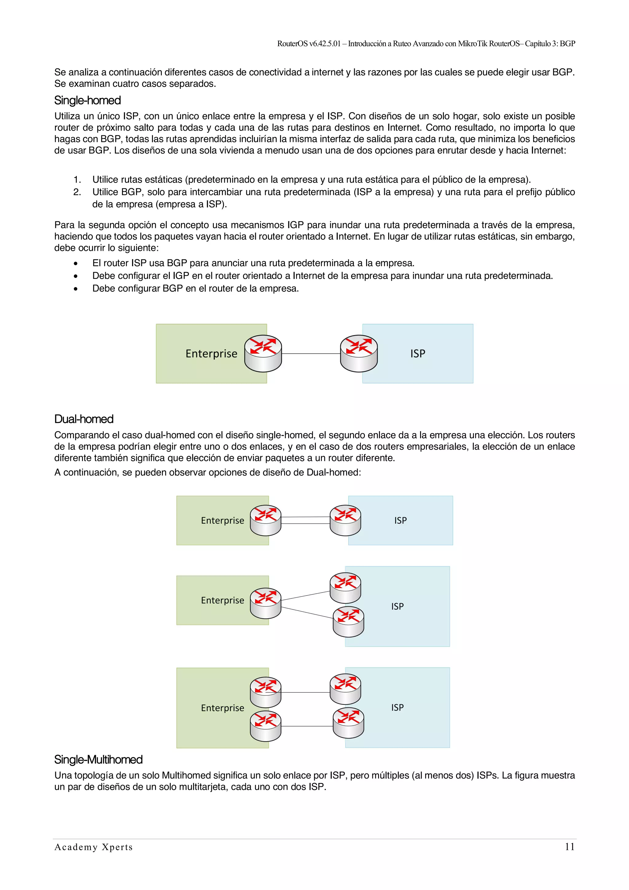 RouterOSv6.42.5.01– Introducción a Ruteo Avanzado con MikroTik RouterOS– Capítulo3:BGP
Academy Xperts 11
Se analiza a continuación diferentes casos de conectividad a internet y las razones por las cuales se puede elegir usar BGP.
Se examinan cuatro casos separados.
Single-homed
Utiliza un único ISP, con un único enlace entre la empresa y el ISP. Con diseños de un solo hogar, solo existe un posible
router de próximo salto para todas y cada una de las rutas para destinos en Internet. Como resultado, no importa lo que
hagas con BGP, todas las rutas aprendidas incluirían la misma interfaz de salida para cada ruta, que minimiza los beneficios
de usar BGP. Los diseños de una sola vivienda a menudo usan una de dos opciones para enrutar desde y hacia Internet:
1. Utilice rutas estáticas (predeterminado en la empresa y una ruta estática para el público de la empresa).
2. Utilice BGP, solo para intercambiar una ruta predeterminada (ISP a la empresa) y una ruta para el prefijo público
de la empresa (empresa a ISP).
Para la segunda opción el concepto usa mecanismos IGP para inundar una ruta predeterminada a través de la empresa,
haciendo que todos los paquetes vayan hacia el router orientado a Internet. En lugar de utilizar rutas estáticas, sin embargo,
debe ocurrir lo siguiente:
• El router ISP usa BGP para anunciar una ruta predeterminada a la empresa.
• Debe configurar el IGP en el router orientado a Internet de la empresa para inundar una ruta predeterminada.
• Debe configurar BGP en el router de la empresa.
Dual-homed
Comparando el caso dual-homed con el diseño single-homed, el segundo enlace da a la empresa una elección. Los routers
de la empresa podrían elegir entre uno o dos enlaces, y en el caso de dos routers empresariales, la elección de un enlace
diferente también significa que elección de enviar paquetes a un router diferente.
A continuación, se pueden observar opciones de diseño de Dual-homed:
Single-Multihomed
Una topología de un solo Multihomed significa un solo enlace por ISP, pero múltiples (al menos dos) ISPs. La figura muestra
un par de diseños de un solo multitarjeta, cada uno con dos ISP.
 