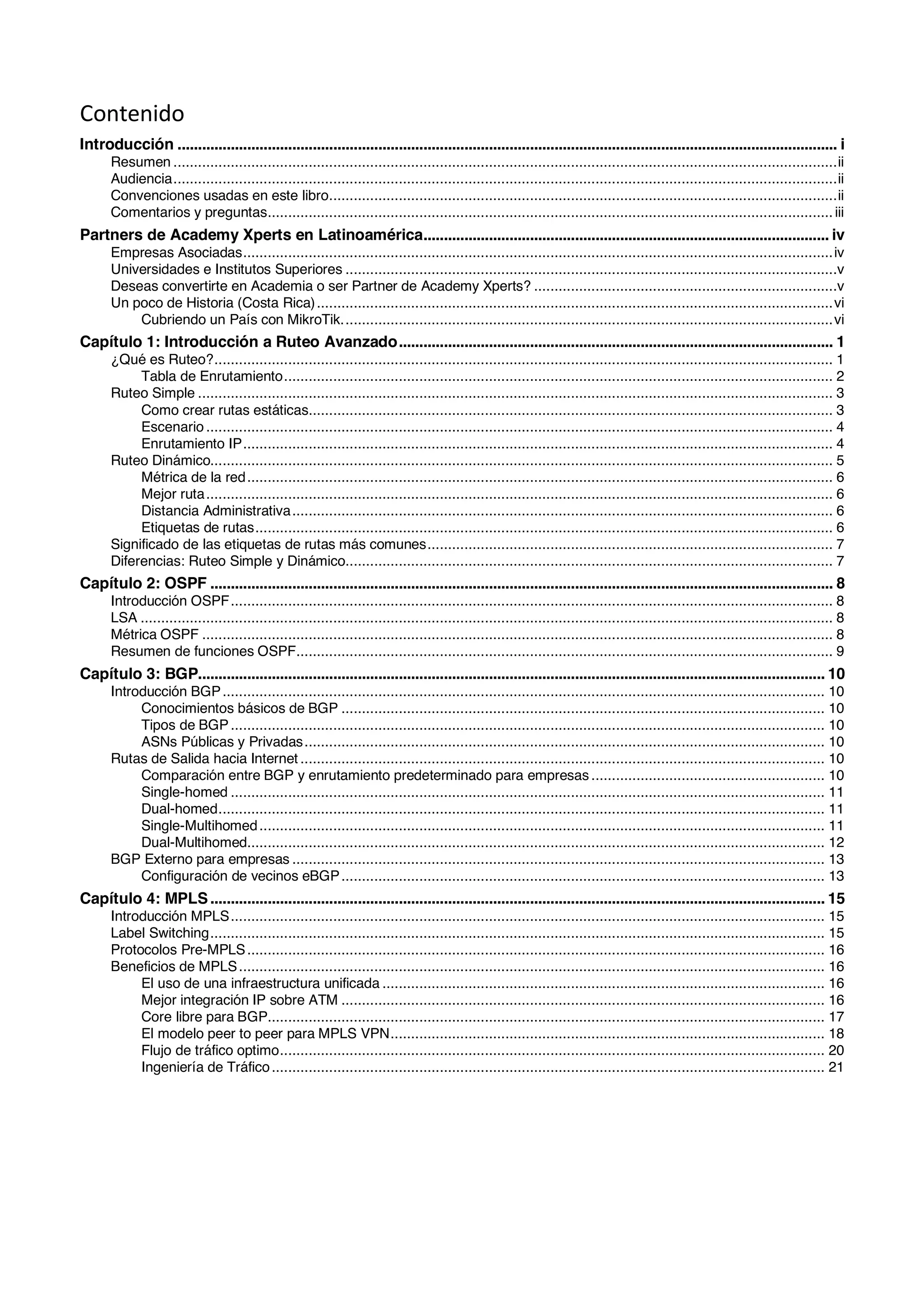 Contenido
Introducción ................................................................................................................................................................. i	
Resumen ..................................................................................................................................................................ii	
Audiencia..................................................................................................................................................................ii	
Convenciones usadas en este libro............................................................................................................................ii	
Comentarios y preguntas..........................................................................................................................................iii	
Partners de Academy Xperts en Latinoamérica................................................................................................... iv	
Empresas Asociadas................................................................................................................................................iv	
Universidades e Institutos Superiores ........................................................................................................................v	
Deseas convertirte en Academia o ser Partner de Academy Xperts? ..........................................................................v	
Un poco de Historia (Costa Rica)..............................................................................................................................vi	
Cubriendo un País con MikroTik........................................................................................................................vi	
Capítulo 1: Introducción a Ruteo Avanzado.......................................................................................................... 1	
¿Qué es Ruteo?....................................................................................................................................................... 1	
Tabla de Enrutamiento...................................................................................................................................... 2	
Ruteo Simple ........................................................................................................................................................... 3	
Como crear rutas estáticas................................................................................................................................ 3	
Escenario ......................................................................................................................................................... 4	
Enrutamiento IP................................................................................................................................................ 4	
Ruteo Dinámico........................................................................................................................................................ 5	
Métrica de la red............................................................................................................................................... 6	
Mejor ruta......................................................................................................................................................... 6	
Distancia Administrativa.................................................................................................................................... 6	
Etiquetas de rutas............................................................................................................................................. 6	
Significado de las etiquetas de rutas más comunes................................................................................................... 7	
Diferencias: Ruteo Simple y Dinámico....................................................................................................................... 7	
Capítulo 2: OSPF ........................................................................................................................................................ 8	
Introducción OSPF................................................................................................................................................... 8	
LSA ......................................................................................................................................................................... 8	
Métrica OSPF .......................................................................................................................................................... 8	
Resumen de funciones OSPF................................................................................................................................... 9	
Capítulo 3: BGP......................................................................................................................................................... 10	
Introducción BGP................................................................................................................................................... 10	
Conocimientos básicos de BGP ...................................................................................................................... 10	
Tipos de BGP................................................................................................................................................. 10	
ASNs Públicas y Privadas............................................................................................................................... 10	
Rutas de Salida hacia Internet ................................................................................................................................ 10	
Comparación entre BGP y enrutamiento predeterminado para empresas ......................................................... 10	
Single-homed ................................................................................................................................................. 11	
Dual-homed.................................................................................................................................................... 11	
Single-Multihomed.......................................................................................................................................... 11	
Dual-Multihomed............................................................................................................................................. 12	
BGP Externo para empresas .................................................................................................................................. 13	
Configuración de vecinos eBGP...................................................................................................................... 13	
Capítulo 4: MPLS...................................................................................................................................................... 15	
Introducción MPLS................................................................................................................................................. 15	
Label Switching...................................................................................................................................................... 15	
Protocolos Pre-MPLS............................................................................................................................................. 16	
Beneficios de MPLS............................................................................................................................................... 16	
El uso de una infraestructura unificada ............................................................................................................ 16	
Mejor integración IP sobre ATM ...................................................................................................................... 16	
Core libre para BGP........................................................................................................................................ 17	
El modelo peer to peer para MPLS VPN.......................................................................................................... 18	
Flujo de tráfico optimo..................................................................................................................................... 20	
Ingeniería de Tráfico....................................................................................................................................... 21	
 