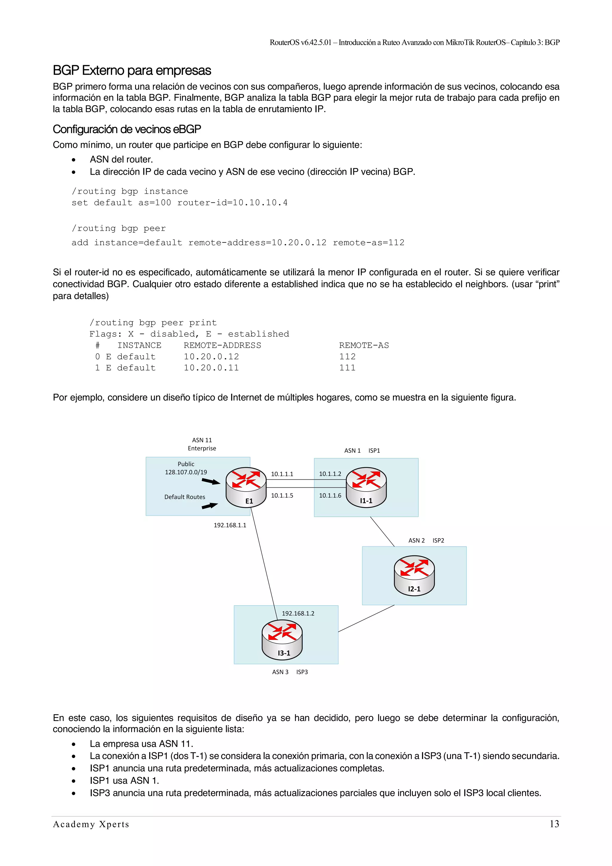 RouterOSv6.42.5.01– Introducción a Ruteo Avanzado con MikroTik RouterOS– Capítulo3:BGP
Academy Xperts 13
BGP Externo para empresas
BGP primero forma una relación de vecinos con sus compañeros, luego aprende información de sus vecinos, colocando esa
información en la tabla BGP. Finalmente, BGP analiza la tabla BGP para elegir la mejor ruta de trabajo para cada prefijo en
la tabla BGP, colocando esas rutas en la tabla de enrutamiento IP.
Configuración de vecinos eBGP
Como mínimo, un router que participe en BGP debe configurar lo siguiente:
• ASN del router.
• La dirección IP de cada vecino y ASN de ese vecino (dirección IP vecina) BGP.
/routing bgp instance
set default as=100 router-id=10.10.10.4
/routing bgp peer
add instance=default remote-address=10.20.0.12 remote-as=112
Si el router-id no es especificado, automáticamente se utilizará la menor IP configurada en el router. Si se quiere verificar
conectividad BGP. Cualquier otro estado diferente a established indica que no se ha establecido el neighbors. (usar “print”
para detalles)
/routing bgp peer print
Flags: X - disabled, E - established
# INSTANCE REMOTE-ADDRESS REMOTE-AS
0 E default 10.20.0.12 112
1 E default 10.20.0.11 111
Por ejemplo, considere un diseño típico de Internet de múltiples hogares, como se muestra en la siguiente figura.
En este caso, los siguientes requisitos de diseño ya se han decidido, pero luego se debe determinar la configuración,
conociendo la información en la siguiente lista:
• La empresa usa ASN 11.
• La conexión a ISP1 (dos T-1) se considera la conexión primaria, con la conexión a ISP3 (una T-1) siendo secundaria.
• ISP1 anuncia una ruta predeterminada, más actualizaciones completas.
• ISP1 usa ASN 1.
• ISP3 anuncia una ruta predeterminada, más actualizaciones parciales que incluyen solo el ISP3 local clientes.
 