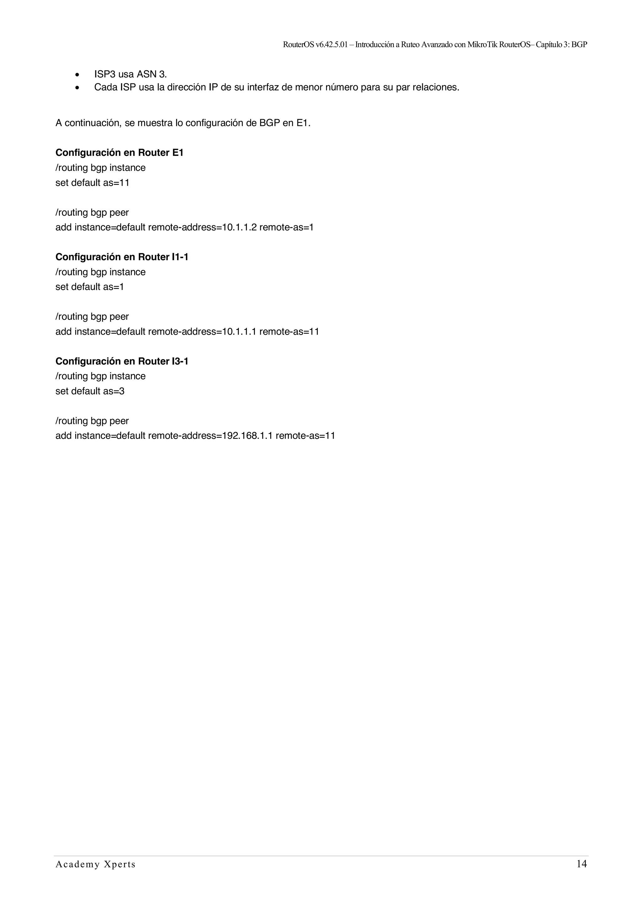 RouterOSv6.42.5.01– Introducción a Ruteo Avanzado con MikroTik RouterOS– Capítulo3:BGP
Academy Xperts 14
• ISP3 usa ASN 3.
• Cada ISP usa la dirección IP de su interfaz de menor número para su par relaciones.
A continuación, se muestra lo configuración de BGP en E1.
Configuración en Router E1
/routing bgp instance
set default as=11
/routing bgp peer
add instance=default remote-address=10.1.1.2 remote-as=1
Configuración en Router I1-1
/routing bgp instance
set default as=1
/routing bgp peer
add instance=default remote-address=10.1.1.1 remote-as=11
Configuración en Router I3-1
/routing bgp instance
set default as=3
/routing bgp peer
add instance=default remote-address=192.168.1.1 remote-as=11
 