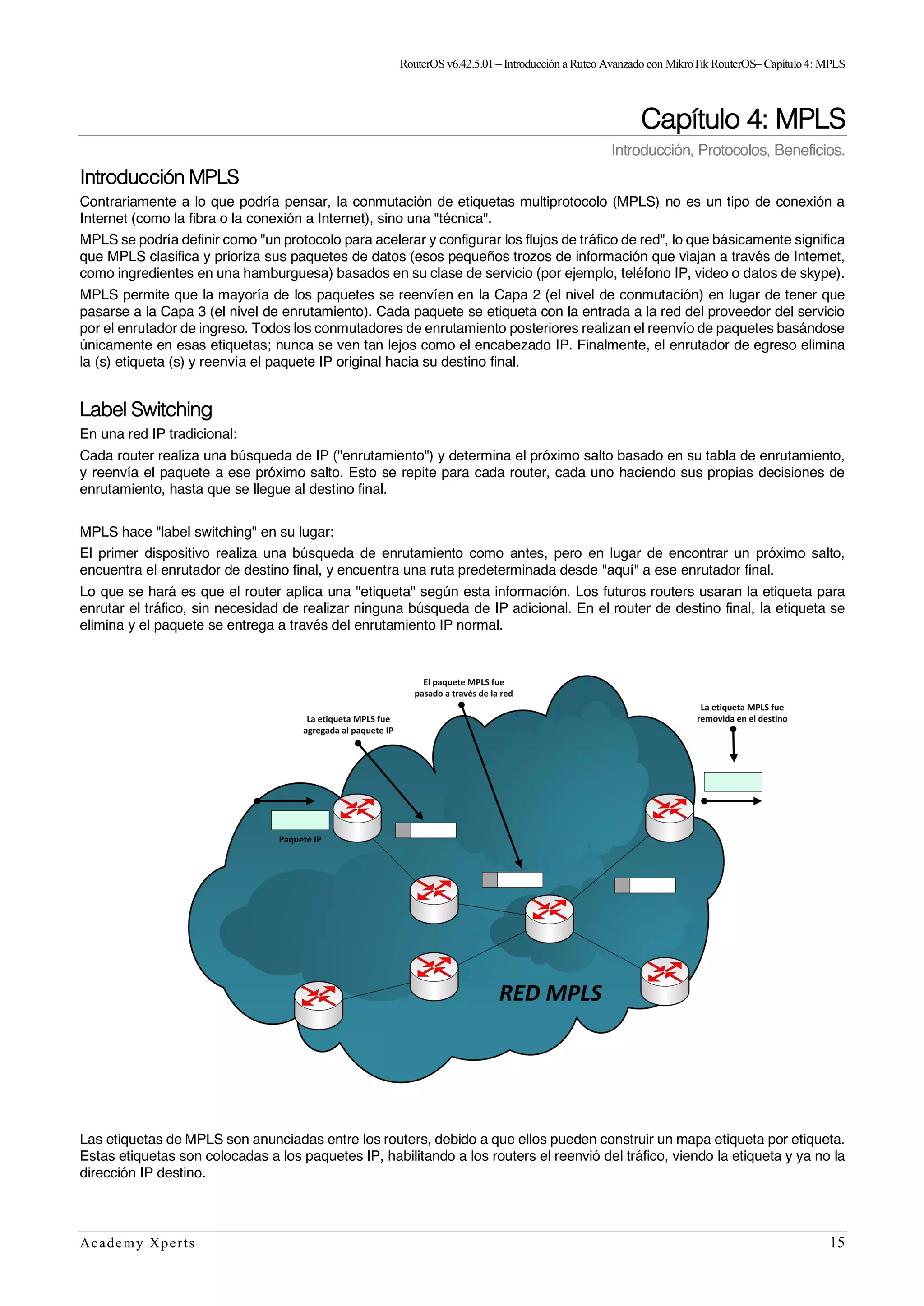 RouterOSv6.42.5.01– Introducción a Ruteo Avanzado con MikroTik RouterOS– Capítulo4: MPLS
Academy Xperts 15
Capítulo 4: MPLS
Introducción, Protocolos, Beneficios.
Introducción MPLS
Contrariamente a lo que podría pensar, la conmutación de etiquetas multiprotocolo (MPLS) no es un tipo de conexión a
Internet (como la fibra o la conexión a Internet), sino una "técnica".
MPLS se podría definir como "un protocolo para acelerar y configurar los flujos de tráfico de red", lo que básicamente significa
que MPLS clasifica y prioriza sus paquetes de datos (esos pequeños trozos de información que viajan a través de Internet,
como ingredientes en una hamburguesa) basados en su clase de servicio (por ejemplo, teléfono IP, video o datos de skype).
MPLS permite que la mayoría de los paquetes se reenvíen en la Capa 2 (el nivel de conmutación) en lugar de tener que
pasarse a la Capa 3 (el nivel de enrutamiento). Cada paquete se etiqueta con la entrada a la red del proveedor del servicio
por el enrutador de ingreso. Todos los conmutadores de enrutamiento posteriores realizan el reenvío de paquetes basándose
únicamente en esas etiquetas; nunca se ven tan lejos como el encabezado IP. Finalmente, el enrutador de egreso elimina
la (s) etiqueta (s) y reenvía el paquete IP original hacia su destino final.
Label Switching
En una red IP tradicional:
Cada router realiza una búsqueda de IP ("enrutamiento") y determina el próximo salto basado en su tabla de enrutamiento,
y reenvía el paquete a ese próximo salto. Esto se repite para cada router, cada uno haciendo sus propias decisiones de
enrutamiento, hasta que se llegue al destino final.
MPLS hace "label switching" en su lugar:
El primer dispositivo realiza una búsqueda de enrutamiento como antes, pero en lugar de encontrar un próximo salto,
encuentra el enrutador de destino final, y encuentra una ruta predeterminada desde "aquí" a ese enrutador final.
Lo que se hará es que el router aplica una "etiqueta" según esta información. Los futuros routers usaran la etiqueta para
enrutar el tráfico, sin necesidad de realizar ninguna búsqueda de IP adicional. En el router de destino final, la etiqueta se
elimina y el paquete se entrega a través del enrutamiento IP normal.
Las etiquetas de MPLS son anunciadas entre los routers, debido a que ellos pueden construir un mapa etiqueta por etiqueta.
Estas etiquetas son colocadas a los paquetes IP, habilitando a los routers el reenvió del tráfico, viendo la etiqueta y ya no la
dirección IP destino.
 