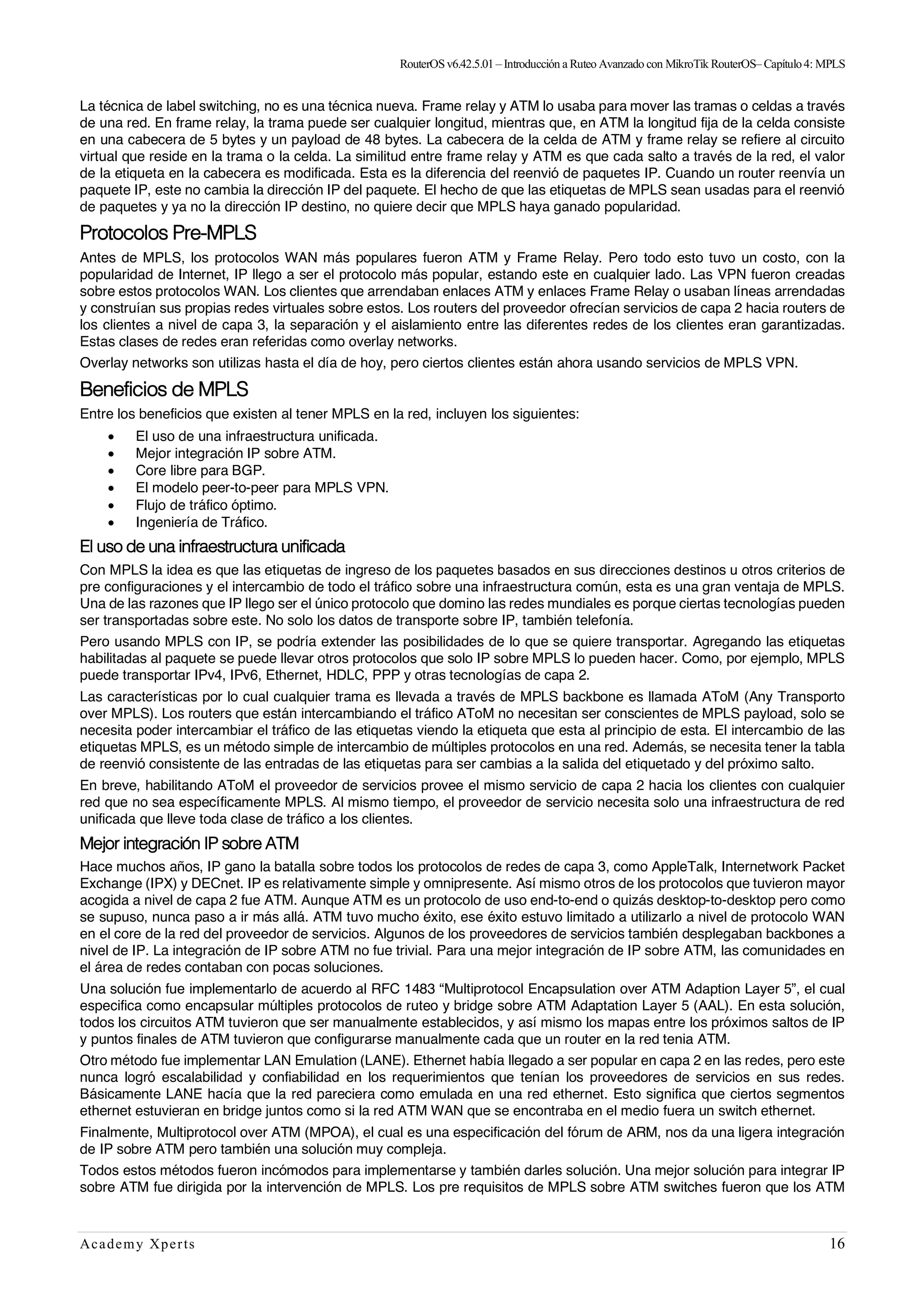 RouterOSv6.42.5.01– Introducción a Ruteo Avanzado con MikroTik RouterOS– Capítulo4: MPLS
Academy Xperts 16
La técnica de label switching, no es una técnica nueva. Frame relay y ATM lo usaba para mover las tramas o celdas a través
de una red. En frame relay, la trama puede ser cualquier longitud, mientras que, en ATM la longitud fija de la celda consiste
en una cabecera de 5 bytes y un payload de 48 bytes. La cabecera de la celda de ATM y frame relay se refiere al circuito
virtual que reside en la trama o la celda. La similitud entre frame relay y ATM es que cada salto a través de la red, el valor
de la etiqueta en la cabecera es modificada. Esta es la diferencia del reenvió de paquetes IP. Cuando un router reenvía un
paquete IP, este no cambia la dirección IP del paquete. El hecho de que las etiquetas de MPLS sean usadas para el reenvió
de paquetes y ya no la dirección IP destino, no quiere decir que MPLS haya ganado popularidad.
Protocolos Pre-MPLS
Antes de MPLS, los protocolos WAN más populares fueron ATM y Frame Relay. Pero todo esto tuvo un costo, con la
popularidad de Internet, IP llego a ser el protocolo más popular, estando este en cualquier lado. Las VPN fueron creadas
sobre estos protocolos WAN. Los clientes que arrendaban enlaces ATM y enlaces Frame Relay o usaban líneas arrendadas
y construían sus propias redes virtuales sobre estos. Los routers del proveedor ofrecían servicios de capa 2 hacia routers de
los clientes a nivel de capa 3, la separación y el aislamiento entre las diferentes redes de los clientes eran garantizadas.
Estas clases de redes eran referidas como overlay networks.
Overlay networks son utilizas hasta el día de hoy, pero ciertos clientes están ahora usando servicios de MPLS VPN.
Beneficios de MPLS
Entre los beneficios que existen al tener MPLS en la red, incluyen los siguientes:
• El uso de una infraestructura unificada.
• Mejor integración IP sobre ATM.
• Core libre para BGP.
• El modelo peer-to-peer para MPLS VPN.
• Flujo de tráfico óptimo.
• Ingeniería de Tráfico.
El uso de una infraestructura unificada
Con MPLS la idea es que las etiquetas de ingreso de los paquetes basados en sus direcciones destinos u otros criterios de
pre configuraciones y el intercambio de todo el tráfico sobre una infraestructura común, esta es una gran ventaja de MPLS.
Una de las razones que IP llego ser el único protocolo que domino las redes mundiales es porque ciertas tecnologías pueden
ser transportadas sobre este. No solo los datos de transporte sobre IP, también telefonía.
Pero usando MPLS con IP, se podría extender las posibilidades de lo que se quiere transportar. Agregando las etiquetas
habilitadas al paquete se puede llevar otros protocolos que solo IP sobre MPLS lo pueden hacer. Como, por ejemplo, MPLS
puede transportar IPv4, IPv6, Ethernet, HDLC, PPP y otras tecnologías de capa 2.
Las características por lo cual cualquier trama es llevada a través de MPLS backbone es llamada AToM (Any Transporto
over MPLS). Los routers que están intercambiando el tráfico AToM no necesitan ser conscientes de MPLS payload, solo se
necesita poder intercambiar el tráfico de las etiquetas viendo la etiqueta que esta al principio de esta. El intercambio de las
etiquetas MPLS, es un método simple de intercambio de múltiples protocolos en una red. Además, se necesita tener la tabla
de reenvió consistente de las entradas de las etiquetas para ser cambias a la salida del etiquetado y del próximo salto.
En breve, habilitando AToM el proveedor de servicios provee el mismo servicio de capa 2 hacia los clientes con cualquier
red que no sea específicamente MPLS. Al mismo tiempo, el proveedor de servicio necesita solo una infraestructura de red
unificada que lleve toda clase de tráfico a los clientes.
Mejor integración IP sobre ATM
Hace muchos años, IP gano la batalla sobre todos los protocolos de redes de capa 3, como AppleTalk, Internetwork Packet
Exchange (IPX) y DECnet. IP es relativamente simple y omnipresente. Así mismo otros de los protocolos que tuvieron mayor
acogida a nivel de capa 2 fue ATM. Aunque ATM es un protocolo de uso end-to-end o quizás desktop-to-desktop pero como
se supuso, nunca paso a ir más allá. ATM tuvo mucho éxito, ese éxito estuvo limitado a utilizarlo a nivel de protocolo WAN
en el core de la red del proveedor de servicios. Algunos de los proveedores de servicios también desplegaban backbones a
nivel de IP. La integración de IP sobre ATM no fue trivial. Para una mejor integración de IP sobre ATM, las comunidades en
el área de redes contaban con pocas soluciones.
Una solución fue implementarlo de acuerdo al RFC 1483 “Multiprotocol Encapsulation over ATM Adaption Layer 5”, el cual
especifica como encapsular múltiples protocolos de ruteo y bridge sobre ATM Adaptation Layer 5 (AAL). En esta solución,
todos los circuitos ATM tuvieron que ser manualmente establecidos, y así mismo los mapas entre los próximos saltos de IP
y puntos finales de ATM tuvieron que configurarse manualmente cada que un router en la red tenia ATM.
Otro método fue implementar LAN Emulation (LANE). Ethernet había llegado a ser popular en capa 2 en las redes, pero este
nunca logró escalabilidad y confiabilidad en los requerimientos que tenían los proveedores de servicios en sus redes.
Básicamente LANE hacía que la red pareciera como emulada en una red ethernet. Esto significa que ciertos segmentos
ethernet estuvieran en bridge juntos como si la red ATM WAN que se encontraba en el medio fuera un switch ethernet.
Finalmente, Multiprotocol over ATM (MPOA), el cual es una especificación del fórum de ARM, nos da una ligera integración
de IP sobre ATM pero también una solución muy compleja.
Todos estos métodos fueron incómodos para implementarse y también darles solución. Una mejor solución para integrar IP
sobre ATM fue dirigida por la intervención de MPLS. Los pre requisitos de MPLS sobre ATM switches fueron que los ATM
 