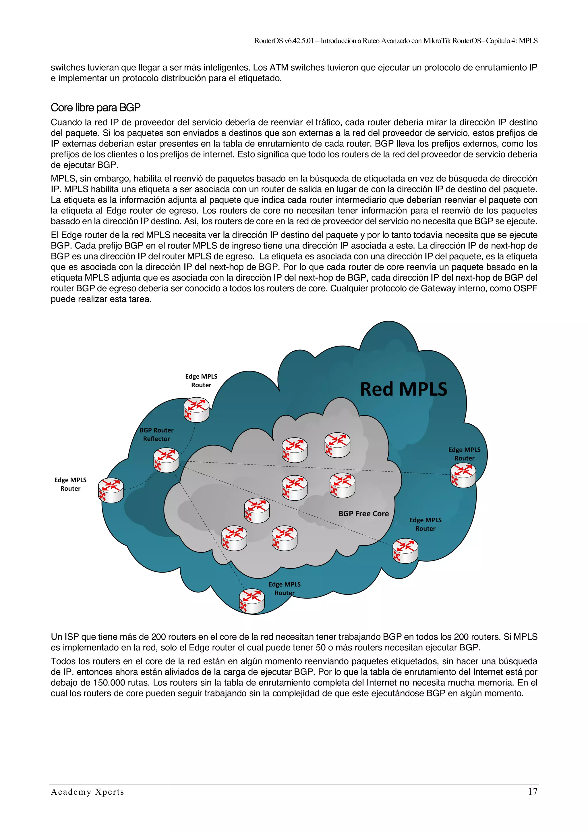 RouterOSv6.42.5.01– Introducción a Ruteo Avanzado con MikroTik RouterOS– Capítulo4: MPLS
Academy Xperts 17
switches tuvieran que llegar a ser más inteligentes. Los ATM switches tuvieron que ejecutar un protocolo de enrutamiento IP
e implementar un protocolo distribución para el etiquetado.
Core libre para BGP
Cuando la red IP de proveedor del servicio debería de reenviar el tráfico, cada router debería mirar la dirección IP destino
del paquete. Si los paquetes son enviados a destinos que son externas a la red del proveedor de servicio, estos prefijos de
IP externas deberían estar presentes en la tabla de enrutamiento de cada router. BGP lleva los prefijos externos, como los
prefijos de los clientes o los prefijos de internet. Esto significa que todo los routers de la red del proveedor de servicio debería
de ejecutar BGP.
MPLS, sin embargo, habilita el reenvió de paquetes basado en la búsqueda de etiquetada en vez de búsqueda de dirección
IP. MPLS habilita una etiqueta a ser asociada con un router de salida en lugar de con la dirección IP de destino del paquete.
La etiqueta es la información adjunta al paquete que indica cada router intermediario que deberían reenviar el paquete con
la etiqueta al Edge router de egreso. Los routers de core no necesitan tener información para el reenvió de los paquetes
basado en la dirección IP destino. Así, los routers de core en la red de proveedor del servicio no necesita que BGP se ejecute.
El Edge router de la red MPLS necesita ver la dirección IP destino del paquete y por lo tanto todavía necesita que se ejecute
BGP. Cada prefijo BGP en el router MPLS de ingreso tiene una dirección IP asociada a este. La dirección IP de next-hop de
BGP es una dirección IP del router MPLS de egreso. La etiqueta es asociada con una dirección IP del paquete, es la etiqueta
que es asociada con la dirección IP del next-hop de BGP. Por lo que cada router de core reenvía un paquete basado en la
etiqueta MPLS adjunta que es asociada con la dirección IP del next-hop de BGP, cada dirección IP del next-hop de BGP del
router BGP de egreso debería ser conocido a todos los routers de core. Cualquier protocolo de Gateway interno, como OSPF
puede realizar esta tarea.
Un ISP que tiene más de 200 routers en el core de la red necesitan tener trabajando BGP en todos los 200 routers. Si MPLS
es implementado en la red, solo el Edge router el cual puede tener 50 o más routers necesitan ejecutar BGP.
Todos los routers en el core de la red están en algún momento reenviando paquetes etiquetados, sin hacer una búsqueda
de IP, entonces ahora están aliviados de la carga de ejecutar BGP. Por lo que la tabla de enrutamiento del Internet está por
debajo de 150.000 rutas. Los routers sin la tabla de enrutamiento completa del Internet no necesita mucha memoria. En el
cual los routers de core pueden seguir trabajando sin la complejidad de que este ejecutándose BGP en algún momento.
 