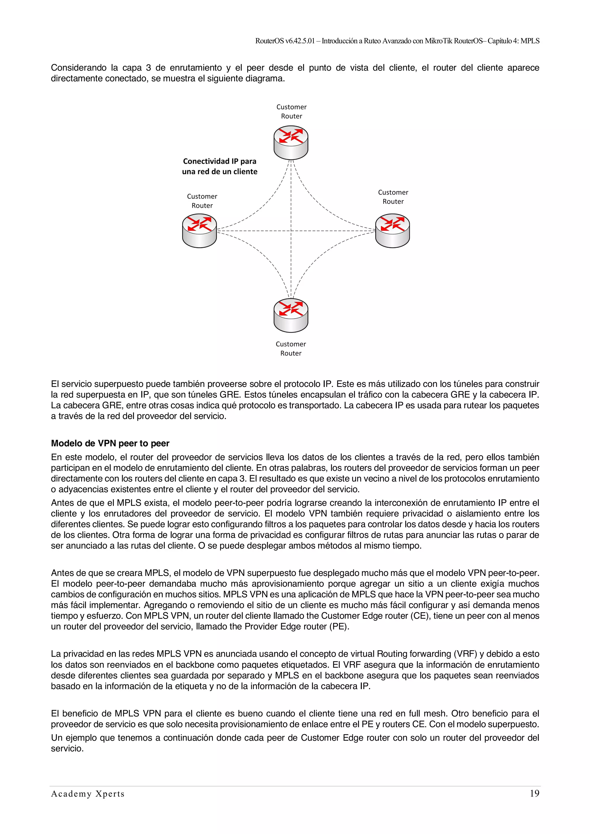 RouterOSv6.42.5.01– Introducción a Ruteo Avanzado con MikroTik RouterOS– Capítulo4: MPLS
Academy Xperts 19
Considerando la capa 3 de enrutamiento y el peer desde el punto de vista del cliente, el router del cliente aparece
directamente conectado, se muestra el siguiente diagrama.
El servicio superpuesto puede también proveerse sobre el protocolo IP. Este es más utilizado con los túneles para construir
la red superpuesta en IP, que son túneles GRE. Estos túneles encapsulan el tráfico con la cabecera GRE y la cabecera IP.
La cabecera GRE, entre otras cosas indica qué protocolo es transportado. La cabecera IP es usada para rutear los paquetes
a través de la red del proveedor del servicio.
Modelo de VPN peer to peer
En este modelo, el router del proveedor de servicios lleva los datos de los clientes a través de la red, pero ellos también
participan en el modelo de enrutamiento del cliente. En otras palabras, los routers del proveedor de servicios forman un peer
directamente con los routers del cliente en capa 3. El resultado es que existe un vecino a nivel de los protocolos enrutamiento
o adyacencias existentes entre el cliente y el router del proveedor del servicio.
Antes de que el MPLS exista, el modelo peer-to-peer podría lograrse creando la interconexión de enrutamiento IP entre el
cliente y los enrutadores del proveedor de servicio. El modelo VPN también requiere privacidad o aislamiento entre los
diferentes clientes. Se puede lograr esto configurando filtros a los paquetes para controlar los datos desde y hacia los routers
de los clientes. Otra forma de lograr una forma de privacidad es configurar filtros de rutas para anunciar las rutas o parar de
ser anunciado a las rutas del cliente. O se puede desplegar ambos métodos al mismo tiempo.
Antes de que se creara MPLS, el modelo de VPN superpuesto fue desplegado mucho más que el modelo VPN peer-to-peer.
El modelo peer-to-peer demandaba mucho más aprovisionamiento porque agregar un sitio a un cliente exigía muchos
cambios de configuración en muchos sitios. MPLS VPN es una aplicación de MPLS que hace la VPN peer-to-peer sea mucho
más fácil implementar. Agregando o removiendo el sitio de un cliente es mucho más fácil configurar y así demanda menos
tiempo y esfuerzo. Con MPLS VPN, un router del cliente llamado the Customer Edge router (CE), tiene un peer con al menos
un router del proveedor del servicio, llamado the Provider Edge router (PE).
La privacidad en las redes MPLS VPN es anunciada usando el concepto de virtual Routing forwarding (VRF) y debido a esto
los datos son reenviados en el backbone como paquetes etiquetados. El VRF asegura que la información de enrutamiento
desde diferentes clientes sea guardada por separado y MPLS en el backbone asegura que los paquetes sean reenviados
basado en la información de la etiqueta y no de la información de la cabecera IP.
El beneficio de MPLS VPN para el cliente es bueno cuando el cliente tiene una red en full mesh. Otro beneficio para el
proveedor de servicio es que solo necesita provisionamiento de enlace entre el PE y routers CE. Con el modelo superpuesto.
Un ejemplo que tenemos a continuación donde cada peer de Customer Edge router con solo un router del proveedor del
servicio.
 