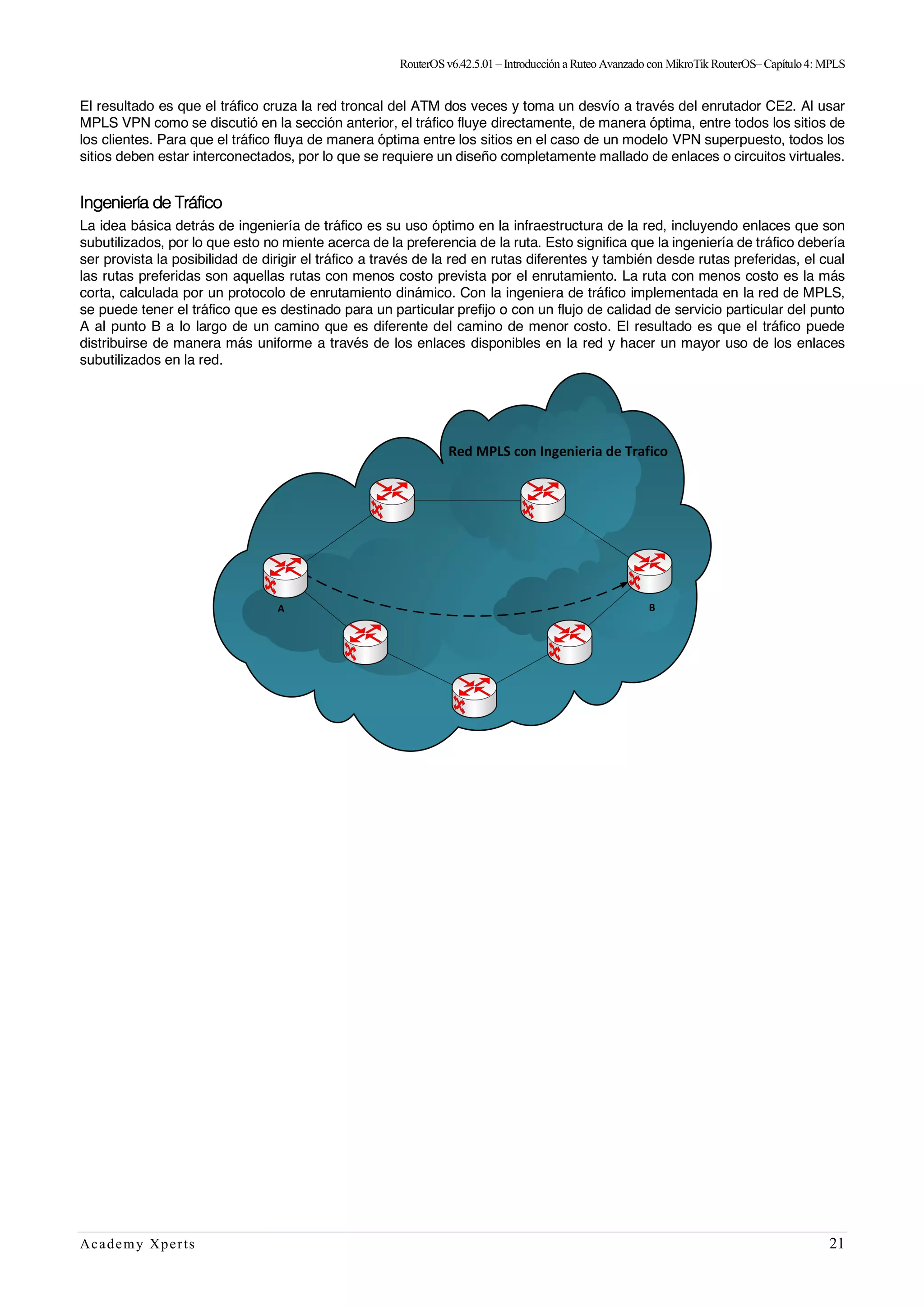 RouterOSv6.42.5.01– Introducción a Ruteo Avanzado con MikroTik RouterOS– Capítulo4: MPLS
Academy Xperts 21
El resultado es que el tráfico cruza la red troncal del ATM dos veces y toma un desvío a través del enrutador CE2. Al usar
MPLS VPN como se discutió en la sección anterior, el tráfico fluye directamente, de manera óptima, entre todos los sitios de
los clientes. Para que el tráfico fluya de manera óptima entre los sitios en el caso de un modelo VPN superpuesto, todos los
sitios deben estar interconectados, por lo que se requiere un diseño completamente mallado de enlaces o circuitos virtuales.
Ingeniería de Tráfico
La idea básica detrás de ingeniería de tráfico es su uso óptimo en la infraestructura de la red, incluyendo enlaces que son
subutilizados, por lo que esto no miente acerca de la preferencia de la ruta. Esto significa que la ingeniería de tráfico debería
ser provista la posibilidad de dirigir el tráfico a través de la red en rutas diferentes y también desde rutas preferidas, el cual
las rutas preferidas son aquellas rutas con menos costo prevista por el enrutamiento. La ruta con menos costo es la más
corta, calculada por un protocolo de enrutamiento dinámico. Con la ingeniera de tráfico implementada en la red de MPLS,
se puede tener el tráfico que es destinado para un particular prefijo o con un flujo de calidad de servicio particular del punto
A al punto B a lo largo de un camino que es diferente del camino de menor costo. El resultado es que el tráfico puede
distribuirse de manera más uniforme a través de los enlaces disponibles en la red y hacer un mayor uso de los enlaces
subutilizados en la red.
 