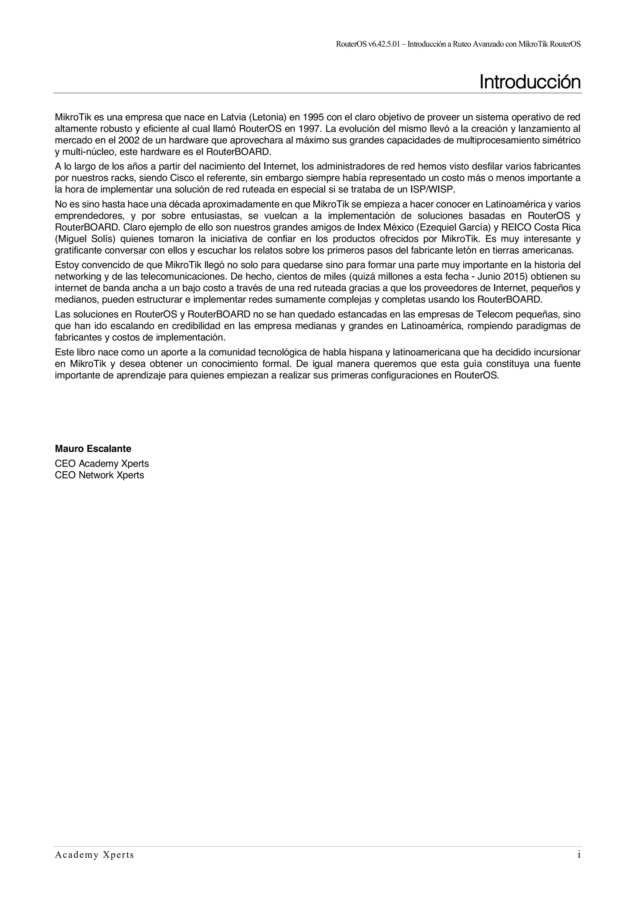 RouterOSv6.42.5.01– Introducción a Ruteo Avanzado con MikroTik RouterOS
Academy Xperts i
Introducción
MikroTik es una empresa que nace en Latvia (Letonia) en 1995 con el claro objetivo de proveer un sistema operativo de red
altamente robusto y eficiente al cual llamó RouterOS en 1997. La evolución del mismo llevó a la creación y lanzamiento al
mercado en el 2002 de un hardware que aprovechara al máximo sus grandes capacidades de multiprocesamiento simétrico
y multi-núcleo, este hardware es el RouterBOARD.
A lo largo de los años a partir del nacimiento del Internet, los administradores de red hemos visto desfilar varios fabricantes
por nuestros racks, siendo Cisco el referente, sin embargo siempre había representado un costo más o menos importante a
la hora de implementar una solución de red ruteada en especial si se trataba de un ISP/WISP.
No es sino hasta hace una década aproximadamente en que MikroTik se empieza a hacer conocer en Latinoamérica y varios
emprendedores, y por sobre entusiastas, se vuelcan a la implementación de soluciones basadas en RouterOS y
RouterBOARD. Claro ejemplo de ello son nuestros grandes amigos de Index México (Ezequiel García) y REICO Costa Rica
(Miguel Solís) quienes tomaron la iniciativa de confiar en los productos ofrecidos por MikroTik. Es muy interesante y
gratificante conversar con ellos y escuchar los relatos sobre los primeros pasos del fabricante letón en tierras americanas.
Estoy convencido de que MikroTik llegó no solo para quedarse sino para formar una parte muy importante en la historia del
networking y de las telecomunicaciones. De hecho, cientos de miles (quizá millones a esta fecha - Junio 2015) obtienen su
internet de banda ancha a un bajo costo a través de una red ruteada gracias a que los proveedores de Internet, pequeños y
medianos, pueden estructurar e implementar redes sumamente complejas y completas usando los RouterBOARD.
Las soluciones en RouterOS y RouterBOARD no se han quedado estancadas en las empresas de Telecom pequeñas, sino
que han ido escalando en credibilidad en las empresa medianas y grandes en Latinoamérica, rompiendo paradigmas de
fabricantes y costos de implementación.
Este libro nace como un aporte a la comunidad tecnológica de habla hispana y latinoamericana que ha decidido incursionar
en MikroTik y desea obtener un conocimiento formal. De igual manera queremos que esta guía constituya una fuente
importante de aprendizaje para quienes empiezan a realizar sus primeras configuraciones en RouterOS.
Mauro Escalante
CEO Academy Xperts
CEO Network Xperts
 