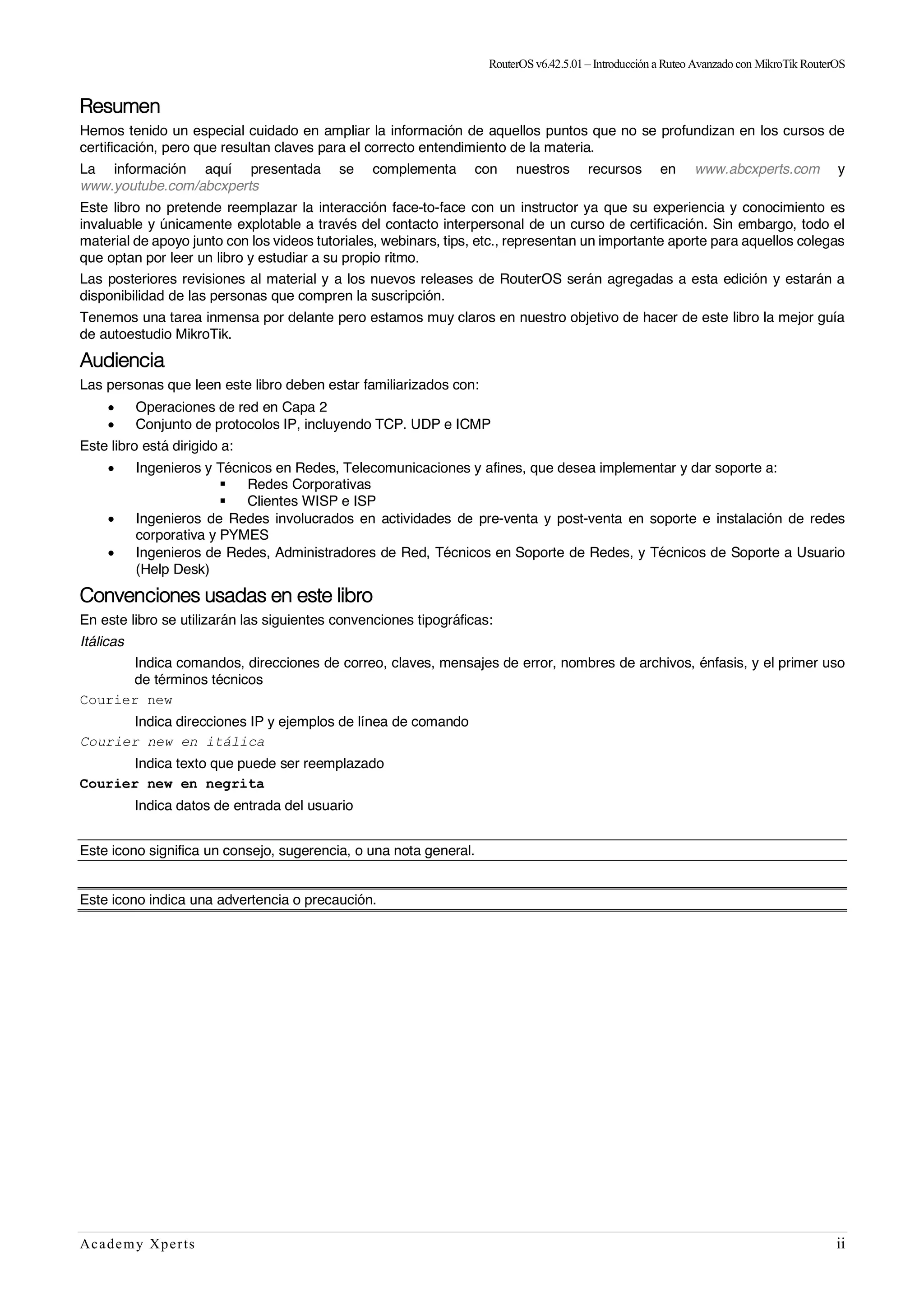 RouterOSv6.42.5.01– Introducción a Ruteo Avanzado con MikroTik RouterOS
Academy Xperts ii
Resumen
Hemos tenido un especial cuidado en ampliar la información de aquellos puntos que no se profundizan en los cursos de
certificación, pero que resultan claves para el correcto entendimiento de la materia.
La información aquí presentada se complementa con nuestros recursos en www.abcxperts.com y
www.youtube.com/abcxperts
Este libro no pretende reemplazar la interacción face-to-face con un instructor ya que su experiencia y conocimiento es
invaluable y únicamente explotable a través del contacto interpersonal de un curso de certificación. Sin embargo, todo el
material de apoyo junto con los videos tutoriales, webinars, tips, etc., representan un importante aporte para aquellos colegas
que optan por leer un libro y estudiar a su propio ritmo.
Las posteriores revisiones al material y a los nuevos releases de RouterOS serán agregadas a esta edición y estarán a
disponibilidad de las personas que compren la suscripción.
Tenemos una tarea inmensa por delante pero estamos muy claros en nuestro objetivo de hacer de este libro la mejor guía
de autoestudio MikroTik.
Audiencia
Las personas que leen este libro deben estar familiarizados con:
• Operaciones de red en Capa 2
• Conjunto de protocolos IP, incluyendo TCP. UDP e ICMP
Este libro está dirigido a:
• Ingenieros y Técnicos en Redes, Telecomunicaciones y afines, que desea implementar y dar soporte a:
§ Redes Corporativas
§ Clientes WISP e ISP
• Ingenieros de Redes involucrados en actividades de pre-venta y post-venta en soporte e instalación de redes
corporativa y PYMES
• Ingenieros de Redes, Administradores de Red, Técnicos en Soporte de Redes, y Técnicos de Soporte a Usuario
(Help Desk)
Convenciones usadas en este libro
En este libro se utilizarán las siguientes convenciones tipográficas:
Itálicas
Indica comandos, direcciones de correo, claves, mensajes de error, nombres de archivos, énfasis, y el primer uso
de términos técnicos
Courier new
Indica direcciones IP y ejemplos de línea de comando
Courier new en itálica
Indica texto que puede ser reemplazado
Courier new en negrita
Indica datos de entrada del usuario
Este icono significa un consejo, sugerencia, o una nota general.
Este icono indica una advertencia o precaución.
 