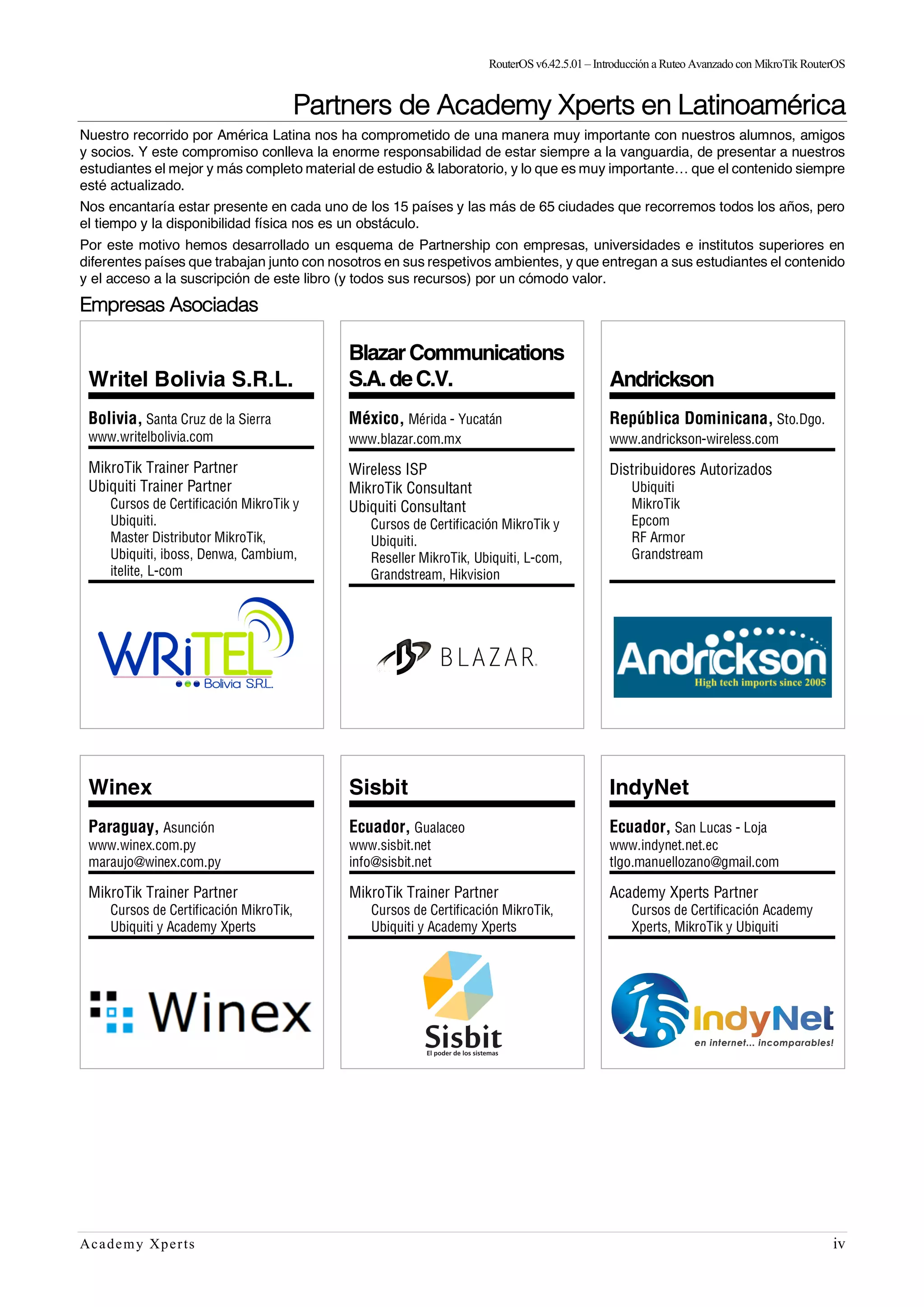 RouterOSv6.42.5.01– Introducción a Ruteo Avanzado con MikroTik RouterOS
Academy Xperts iv
Partners de Academy Xperts en Latinoamérica
Nuestro recorrido por América Latina nos ha comprometido de una manera muy importante con nuestros alumnos, amigos
y socios. Y este compromiso conlleva la enorme responsabilidad de estar siempre a la vanguardia, de presentar a nuestros
estudiantes el mejor y más completo material de estudio & laboratorio, y lo que es muy importante… que el contenido siempre
esté actualizado.
Nos encantaría estar presente en cada uno de los 15 países y las más de 65 ciudades que recorremos todos los años, pero
el tiempo y la disponibilidad física nos es un obstáculo.
Por este motivo hemos desarrollado un esquema de Partnership con empresas, universidades e institutos superiores en
diferentes países que trabajan junto con nosotros en sus respetivos ambientes, y que entregan a sus estudiantes el contenido
y el acceso a la suscripción de este libro (y todos sus recursos) por un cómodo valor.
Empresas Asociadas
Writel Bolivia S.R.L.
Bolivia, Santa Cruz de la Sierra
www.writelbolivia.com
MikroTik Trainer Partner
Ubiquiti Trainer Partner
Cursos de Certificación MikroTik y
Ubiquiti.
Master Distributor MikroTik,
Ubiquiti, iboss, Denwa, Cambium,
itelite, L-com
BlazarCommunications
S.A.deC.V.
México, Mérida - Yucatán
www.blazar.com.mx
Wireless ISP
MikroTik Consultant
Ubiquiti Consultant
Cursos de Certificación MikroTik y
Ubiquiti.
Reseller MikroTik, Ubiquiti, L-com,
Grandstream, Hikvision
Andrickson
República Dominicana, Sto.Dgo.
www.andrickson-wireless.com
Distribuidores Autorizados
Ubiquiti
MikroTik
Epcom
RF Armor
Grandstream
Winex
Paraguay, Asunción
www.winex.com.py
maraujo@winex.com.py
MikroTik Trainer Partner
Cursos de Certificación MikroTik,
Ubiquiti y Academy Xperts
Sisbit
Ecuador, Gualaceo
www.sisbit.net
info@sisbit.net
MikroTik Trainer Partner
Cursos de Certificación MikroTik,
Ubiquiti y Academy Xperts
IndyNet
Ecuador, San Lucas - Loja
www.indynet.net.ec
tlgo.manuellozano@gmail.com
Academy Xperts Partner
Cursos de Certificación Academy
Xperts, MikroTik y Ubiquiti
 