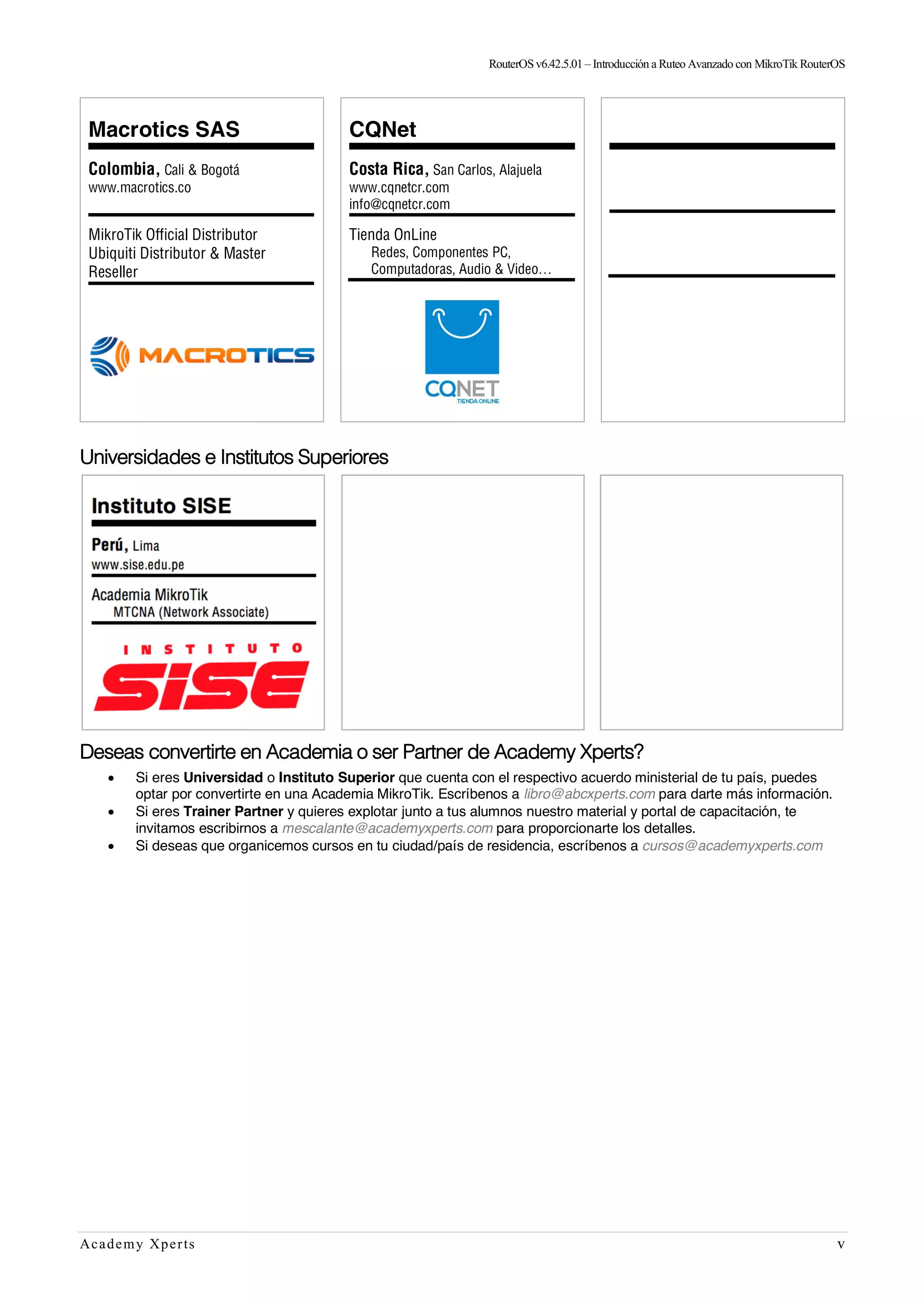 RouterOSv6.42.5.01– Introducción a Ruteo Avanzado con MikroTik RouterOS
Academy Xperts v
Macrotics SAS
Colombia, Cali & Bogotá
www.macrotics.co
MikroTik Official Distributor
Ubiquiti Distributor & Master
Reseller
CQNet
Costa Rica, San Carlos, Alajuela
www.cqnetcr.com
info@cqnetcr.com
Tienda OnLine
Redes, Componentes PC,
Computadoras, Audio & Video…
Universidades e Institutos Superiores
Deseas convertirte en Academia o ser Partner de Academy Xperts?
• Si eres Universidad o Instituto Superior que cuenta con el respectivo acuerdo ministerial de tu país, puedes
optar por convertirte en una Academia MikroTik. Escríbenos a libro@abcxperts.com para darte más información.
• Si eres Trainer Partner y quieres explotar junto a tus alumnos nuestro material y portal de capacitación, te
invitamos escribirnos a mescalante@academyxperts.com para proporcionarte los detalles.
• Si deseas que organicemos cursos en tu ciudad/país de residencia, escríbenos a cursos@academyxperts.com
 